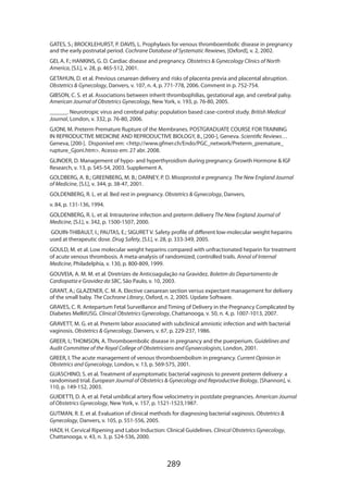 GATES, S.; BROCKLEHURST, P. DAVIS, L. Prophylaxis for venous thromboembolic disease in pregnancy
and the early postnatal period. Cochrane Database of Systematic Rewiews, [Oxford], v. 2, 2002.
GEI, A. F.; HANKINS, G. D. Cardiac disease and pregnancy. Obstetrics  Gynecology Clinics of North
America, [S.l.], v. 28, p. 465-512, 2001.
GETAHUN, D. et al. Previous cesarean delivery and risks of placenta previa and placental abruption.
Obstetrics  Gynecology, Danvers, v. 107, n. 4, p. 771-778, 2006. Comment in p. 752-754.
GIBSON, C. S. et al. Associations between inherit thrombophilias, gestational age, and cerebral palsy.
American Journal of Obstetrics Gynecology, New York, v. 193, p. 76-80, 2005.
______. Neurotropic virus and cerebral palsy: population based case-control study. British Medical
Journal, London, v. 332, p. 76-80, 2006.
GJONI, M. Preterm Premature Rupture of the Membranes. POSTGRADUATE COURSE FOR TRAINING
IN REPRODUCTIVE MEDICINE AND REPRODUCTIVE BIOLOGY, 8., [200-], Geneva. Scientific Reviews…
Geneva, [200-]. Disponível em: http://www.gfmer.ch/Endo/PGC_network/Preterm_premature_
rupture_Gjoni.htm. Acesso em: 27 abr. 2008.
GLINOER, D. Management of hypo- and hyperthyroidism during pregnancy. Growth Hormone  IGF
Research, v. 13, p. S45-54, 2003. Supplement A.
GOLDBERG, A. B.; GREENBERG, M. B.; DARNEY, P. D. Misoprostol e pregnancy. The New England Journal
of Medicine, [S.l.], v. 344, p. 38-47, 2001.
GOLDENBERG, R. L. et al. Bed rest in pregnancy. Obstetrics  Gynecology, Danvers,
v. 84, p. 131-136, 1994.
GOLDENBERG, R. L. et al. Intrauterine infection and preterm delivery The New England Journal of
Medicine, [S.l.], v. 342, p. 1500-1507, 2000.
GOUIN-THIBAULT, I.; PAUTAS, E.; SIGURET V. Safety profile of different low-molecular weight heparins
used at therapeutic dose. Drug Safety, [S.l.], v. 28, p. 333-349, 2005.
GOULD, M. et al. Low molecular weight heparins compared with unfractionated heparin for treatment
of acute venous thrombosis. A meta-analysis of randomized, controlled trails. Annal of Internal
Medicine, Philadelphia, v. 130, p. 800-809, 1999.
GOUVEIA, A. M. M. et al. Diretrizes de Anticoagulação na Gravidez. Boletim do Departamento de
Cardiopatia e Gravidez da SBC, São Paulo, v. 10, 2003.
GRANT, A.; GLAZENER, C. M. A. Elective caesarean section versus expectant management for delivery
of the small baby. The Cochrane Library, Oxford, n. 2, 2005. Update Software.
GRAVES, C. R. Antepartum Fetal Surveillance and Timing of Delivery in the Pregnancy Complicated by
Diabetes MellitUSG. Clinical Obstetrics Gynecology, Chattanooga, v. 50, n. 4, p. 1007-1013, 2007.
GRAVETT, M. G. et al. Preterm labor associated with subclinical amniotic infection and with bacterial
vaginosis. Obstetrics  Gynecology, Danvers, v. 67, p. 229-237, 1986.
GREER, I.; THOMSON, A. Thromboembolic disease in pregnancy and the puerperium. Guidelines and
Audit Committee of the Royal College of Obstetricians and Gynaecologists, London, 2001.
GREER, I. The acute management of venous thromboembolism in pregnancy. Current Opinion in
Obstetrics and Gynecology, London, v. 13, p. 569-575, 2001.
GUASCHINO, S. et al. Treatment of asymptomatic bacterial vaginosis to prevent preterm delivery: a
randomised trial. European Journal of Obstetrics  Gynecology and Reproductive Biology, [Shannon], v.
110, p. 149-152, 2003.
GUIDETTI, D. A. et al. Fetal umbilical artery flow velocimetry in postdate pregnancies. American Journal
of Obstetrics Gynecology, New York, v. 157, p. 1521-1523,1987.
GUTMAN, R. E. et al. Evaluation of clinical methods for diagnosing bacterial vaginosis. Obstetrics 
Gynecology, Danvers, v. 105, p. 551-556, 2005.
HADI, H. Cervical Ripening and Labor Induction: Clinical Guidelines. Clinical Obstetrics Gynecology,
Chattanooga, v. 43, n. 3, p. 524-536, 2000.

289

 