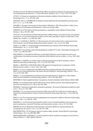 LESTER, B. M. et al. The Maternal Lifestyle Study: Effects of substance exposure during pregnancy on
neurodevelopmental outcome in 1-month-old infants. Pediatrics, [S.l.], v. 110, p. 1182-1192, 2002.
LETSKY, E. A. Peripartum prophylaxis of thrombo-embolism. Bailliere’s Clinical Obstetrics and
Gynecology, [S.l.], v. 11, p. 523-543, 1997.
LINDHOFF-LAST, E.; LUXEMBOURG, B. Evidence-based indications for thrombophilia screening. Vasa,
[S.l.], v. 37, n. 1, p. 19-30, 2008.
LINHARES, E. Dosagens Hormonais em Ginecologia e Obstetrícia, 1993. Disponível em http://www.
bragafilho.com.br/dosagens4/tsht3t4.html. Acesso em: 28 ago. 2009.
LINDQVIST, et al. Thrombotic risk during pregnancy: a population study. Obstetrics  Gynecology,
Danvers, v. 94, p. 595-599, 1999.
LITTLE, W. J. On the influence of abnormal parturition, difficult labours, premature births, and asphyxia
neonatorum, on mental and physical condition of the child, especially in relation to deformities. Trans.
Obstet. Soc., London, v. 3, p. 293-344, 1862.
LODHI, S. K.; KHANUM, Z.; WATOO, T. H. Placenta previa: the role of ultrasound in assessment during
third trimester. Journal Pakistan Medical Association, Karachi, v. 54, n. 2, p. 81-83, 2004.
LYONS, C. A.; GARIT, T. J. Corticosteroids and fetal pulmonary maturity. Clinical Obstetrics Gynecology,
Chattanooga, v. 45, n. 1, p. 35-41, 2002.
MACHADO, F. et al. Ovarian cancer during pregnancy: analysis of 15 cases. Gynecologic Oncology, [S.l.],
v. 105, n. 2, p. 446-450, 2007.
MACLENNAN, A. A template for defining a causal relation between acute intrapartum events and
cerebral palsy: international consensus statement. British Medical Journal, London, v. 319, p. 1054-1059,
1999.
MAGANN, E. F.; MARTIN, J. N. Twelve steps to optimal management of HELLP syndrome. Clinical
Obstetrics Gynecology, Chattanooga, v. 42, n. 3, p. 532-550, 1999.
MAGEE, L.; ORNSTEIN, P.; VON DADELSZEN, P. Management of hypertension in pregnancy. British
Medical Journal, London, v. 318, p. 1332-1336, 1999.
MAGEE, L. A. et al. A randomised controlled comparison of betamethasone with dexamethasone:
effects on the antenatal fetal heart rate. British Journal of Obstetrics and Gynecology, Oxford, v. 104, n.
11, p. 1219-1220, 1997.
MAGEE, L. A. et al. Hydralazine for treatment of severe hypertension in pregnancy: meta-analysis.
British Journal of Obstetrics and Gynecology, Oxford, v. 327, p. 955-964, 2003.
MAHOMED, K. Folate supplementation in pregnancy. Cochrane Database System Review, Oxford, 2006.
MANNE, S. et al. Posttraumatic growth after breast cancer: patient, partner, and couple perspectives.
Psychosomatic Medicine, [S.l.], v. 66, p. 442-454, 2004.
MANNING, F. Neonatal complications of postterm gestation. The Journal of Reproductive Medicine, Saint
Louis, v. 33, p. 271-276, 1988.
MANNING, F. A. et al. Fetal assessment based on FBP scoring. VIII. The incidence of cerebral palsy in
tested and untested patients. American Journal of Obstetrics Gynecology, New York, v. 178, p. 696-706,
1988.
MANY, A. et al. The association between polyhydramnios and preterm delivery. Obstetrics  Gynecology,
Danvers, v. 86, n. 3, p. 389-391, 1995.
MARTINELLI, I. et al. Inherited thrombophilia and first venous thromboembolism during pregnancy
and the puerperium. Journal of Thrombosis and Haemostasis, London, v. 87, p. 791-795, 2002.
MARTINS, W. A et al. Alterações Cardiovasculares na Anemia Falciforme. Arquivos Brasileiros de
Cardiologia, Rio de Janeiro, v. 70, n. 5, p. 365-370, 1998.
MASTROBATTISTA, J. M. Therapeutic agents in preterm labor: steroids. Clinical Obstetrics Gynecology,
Chattanooga, v. 43, n. 4, p. 802-808, 2000.
MANTICORPOHABA, P.; MOODLEY, J. Corticosteroids for HELLP syndrome in pregnancy. The Cochrane
Library, Oxford, n. 1, 2004. Update Software.

292

 