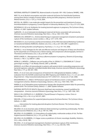 MATERNAL MORTALITY COMMITTEE. Maternal deaths in Australia 1991-1993. Canberra: NHMRC, 1998.
MAY, P. A. et al. Alcohol consumption and other maternal risk factors for Fetal Alcohol Syndrome
among three distinct sample of women before, during and after pregnancy. American Journal of
Medical Genetics, [S.l.], n. 127C, p. 10-20, 2004.
MCCOLL, M.; GREER, I. Low-molecular-weight heparin for the prevention and treatment of venous
thromboembolism in pregnancy. Current Opinion in Pulmonary Medicine, [S.l], v. 10, p. 371-375, 2004.
MCDONALD, H. M. et al. Antibiotics for treating bacterial vaginosis in pregnancy The Cochrane Library,
Oxford, n. 4, 2007. Update Software.
UgREGOR, J. A. et al. Antenatal microbiological maternal risk factors associated with prematurity.
American Journal of Obstetrics Gynecology, New York, v. 163, p. 1465-1473, 1990.
MERCER, B. M.; ARHEART, K. L. Antimicrobial therapy in expectant management of preterm premature
rupture of the membranes. Lancet, London, v. 346, p. 1271-1279, 1995.
METZGER, B. E. et al. Summary and Recommendations of the Fifth International Workshop-Conference
on Gestational Diabetes MellitUSG. Diabetes care, [S.l.], v. 30, p. s251-269, 2007. Supplement 2.
MICALI, N. Eating disorders and pPregnancy. Psychiatry, v. 7, n. 4, p. 191-193, 2008.
MICHIELS, J. et al. Strategies for the safe and effective exclusion and diagnosis of deep vein thrombosis
by the sequential use of clinical score, d-dimer testing, and compression ultrasonography. Seminar in
Thrombosis and Hemostasis, [S.l.], v. 26, p. 657-667, 2000.
MOISE JUNIOR, K. J. Management of rhesus alloimmunization in pregnancy. Obstetrics  Gynecology,
Danvers, v. 100, n. 3, p. 600-611, 2002.
MONK, B. J.; WENZEL L. Palliative care and quality of live. In: DISAIA, P. J.; CREASMAN, W. T. Clinical
gynecologic oncology. 7th ed. Mosby: Elsevier, 2007. p. 669-696.
MORALES, et al. Effect of metronidazole in patients with preterm birth in preceding pregnancies and
bacterial vaginosis: a placebo controlled double-blind study. American Journal of Obstetrics Gynecology,
New York, v. 171, p. 345-347, 1994.
MOSS, J. R. et al. Costs and consequences of treatment for mild gestational diabetes mellitus –
evaluation from the ACHOIS randomised trial. BMC Pregnancy and Childbirth, [S.l.], v. 7, n. 27, oct. 2007.
Disponível em: http://www.biomedcentral.com/1471-2393/7/27. Acesso em: 27 abr. 2008.
MOZURKEWICH, E. L.; WOLF, F. M Premature rupture of membranes at term: a meta-analysis of three
management schemes. Obstetrics  Gynecology, Danvers, v. 89, n.6, p. 1035-1043, 1997.
NANDA, K. et al. Terbutaline pump maintenance therapy after threatened preterm labor for preventing
preterm birth. The Cochrane Library, Oxford, n. 1, 2004. Update Software.
NATIONAL INSTITUTE OF HEALTH. Electronic fetal heart rate monitoring: research guidelines for
interpretation. . American Journal of Obstetrics Gynecology, New York, v. 177, p. 1385-1390, 1997.
NEALE, D. M.; COOTAUCO, A. C.; BURROW G. Thyroid Disease in Pregnancy: review. Clinics in
Perinatology, [S.l.], v. 34, n. 4, p. 543-557, 2007.
NEILSON, J. P. Interventions for suspected placenta praevia (Cochrane Review). The Cochrane Library,
Oxford, n. 4, 2007.
______. Interventions for treating placental abruption (Cochrane Review). The Cochrane Library,
Oxford, n. 4, 2007.
NELSON, K. B. et al. Uncertain value of eletronic fetal monitoring in predicting cerebral palsy. The New
England Journal of Medicine, [S.l.], v. 85, p. 149-155, 1996.
NELSON, K. B.; ELLEMBERG, J. H. Antecedents of cerebral palsy: multivariate analysis of risk. The New
England Journal of Medicine, [S.l.], v. 315, p. 81-86, 1986.
NELSON, K. B.; ELLEMBERG, J. H. Apgar scores as predictors of chronic neurologic disability. Pediatrics,
[S.l.], v. 68, p. 36-44, 1981.
NELSON, L. H. et al. Expectant management of preterm premature rupture of the membranes.
American Journal of Obstetrics Gynecology, New York, v. 171, n. 2, p. 350-356, 1994.

293

 
