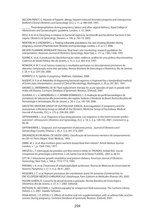 NELSON-PIERCY, C. Hazards of heparin: allergy, heparin-induced thrombocytopenia and osteoporosis.
Bailliere’s Clinical Obstetrics and Gynecology, [S.l.], v. 11, p. 489-509, 1997.
______. Thromboprophylaxis during pregnancy, labour and after vaginal delivery. Royal College of
Obstetricians and Gynaecologists: guideline, London, n. 37, 2004.
NESS, R. B. et al. Douching in relation to bacterial vaginosis, lactobacilli and facultative bacteria in the
vagina. Obstetrics  Gynecology, Danvers, v. 100, p. 765-72, 2002.
NEWTON, M. S; CHIZAWSKY, L. L. Treating vulnerable populations: the case of eating disorders during
pregnancy. Journal of Psychosomatic Obstetrics and Gynaecology, London, v. 27, p. 5-7, 2006.
NICHHD PLANNING WORKSHOP. Eletronic fetal heart rate monitoring: research guidelines for
interpretation. American Journal of Obstetrics Gynecology, New York, v. 177, p. 1385-1390, 1997.
NJAINE, K. et al. A produção da (des)informação sobre violência: análise de uma prática discriminatória.
Cadernos de Saúde Pública, Rio de Janeiro, v. 13, n. 3, p. 405-414, 1997.
NOMURA, R. M. Y. et al. Fatores maternos e resultados perinatais no descolamento prematuro de
placenta: comparação entre dois períodos. Revista Brasileira de Ginecologia e Obstetrícia, Rio de Janeiro,
v. 28, n. 6, p. 324-330, 2006.
NORWITZ, E. R. Syphilis in pregnancy. Waltham: Uptodate, 2008.
NUGENT, R. P. et al. Reliability of diagnosing bacterial vaginosis is improved by a standardized method
of Gram stain interpretation. Journal of Clinical Microbiology, Washington, v. 29, p. 297-301, 1991.
OKOMO, U.; MEREMIKWU, M. M. Fluid replacement therapy for acute episodes of pain in people with
sickle cell disease. Cochrane Database of Systematic Rewiews, [Oxford], 2007.
OLIVEIRA, G. L. V.; MENDIBURU, C. F.; BONINI-DOMINGOS, C. R. Avaliação do perfil hematológico de
portadores de talassemia alfa provenientes das regiões Sudeste e Nordeste do Brasil. Revista Brasileira de
Hematologia e Hemoterapia, Rio de Janeiro, v. 28, n. 2, p. 105-109, 2006.
OBSTETRIC MEDICINE GROUP OF AUSTRALASIA (OMGA). Anticoagulation in pregnancy and the
puerperium: a Working Group on behalf of the Obstetric Medicine Group of Australasia. Medical
Journal of Australia, [S.l.], v. 175, p. 258-269, 2001.
OPPENHEIMER, L. et al. Diagnosis of low-lying placenta: can migration in the third trimester predict
outcome?. Ultrasound in Obstetrics and Gynecology, [S.l.], v. 18, n. 2, p. 100-102, 2001. Comment in p.
96-99.
OPPENHEIMER, L. Diagnosis and management of placenta previa. Journal of Obstetrics and
Gynaecology Canada, Ottawa, v. 29, n. 3, p. 261-273, 2007.
ORGANIZAÇÃO MUNDIAL DE SAÚDE (OMS). Classificação de transtornos mentais e de comportamento
da CID-10. Porto Alegre: Artes Médicas, 1993.
ORME, M. L. et al. May mothers given warfarin breast-feed their infants?. British Medical Journal,
London, v. 1, p. 1564-1565, 1977.
OROZCO, L. T. interrupção da gravidez com feto morto e retido. In: FAÚNDES, Aníbal (Ed.). Uso de
misoprostol em ginecologia e obstetrícia. 2. ed. Santa Cruz de la Sierra: FLASOG, 2007. p. 48-53.
OTT, W. J. Intrauterine growth retardation and preterm delivery. American Journal of Obstetrics
Gynecology, New York, v. 168, p. 1710-1715, 1993.
PÁRAMO, J. A. et al. [Treatment of antiphospholipid syndrome]. Revista de Medicina da Universidad de
Navarra, Pamplona, v. 51, n. 4, p. 38-41, 2007.
PASQUIER, J. C. et al. Rupture premature des membranes avant 34 semaines d’aménorrhée. In:
ENCYCLOPÉDIE MÉDICO-CHIRURGICALE: obstétrique. Paris: Editions et Médicales Elsevier SAS, 2002.
PASSINI JUNIOR, R. Consumo de álcool durante a gestação. Revista Brasileira de Ginecologia e
Obstetrícia, Rio de Janeiro, v. 27, n. 7, 2005. Editorial.
PATTISON, N.; MCCOWN, L. Cardiotocography for antepartum fetal assessment. The Cochrane Library,
Oxford, n. 2, 2001. Update Software.
PENA-ROSAS, J. P.; VITERI, F. E. Effects of routine oral iron supplementation with or without folic acid for
women during pregnancy. Cochrane Database of Systematic Rewiews, [Oxford], 2007.

294

 