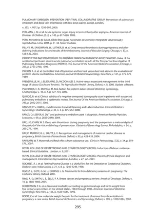 PULMONARY EMBOLISM PREVENTION (PEP) TRIAL COLLABORATIVE GROUP. Prevention of pulmonary
embolism and deep vein thrombosis with low dose aspirin. Lancet, London,
v. 355, n. 9212 p. 1295-302, 2000.
PERLMAN, J. M. et al. Acute systemic organ injury in terms infants after asphyxia. American Journal of
Diseases of Children, [S.l.], v. 143, p. 617-620, 1989.
PERU. Ministerio de Salud. Obito fetal: guías nacionales de atención integral de salud sexual y
reproductiva. Lima, 2004. p. 31-32. Tercer modulo.
PILLNY, M.; SANDMANN, W.; LUTHER, B. et al. Deep venous thrombosis during pregnancy and after
delivery: indications for and results of thrombectomy. Journal of Vascular Surgery, Chicago, v. 37, p.
528-532, 2003.
PROSPECTIVE INVESTIGATION OF PULMONARY EMBOLISM DIAGNOSIS INVESTIGATORS. Value of the
ventilation/perfusion scan in acute pulmonary embolism: results of the Prospective Investigators of
Pulmonary Embolism Diagnosis (PIOPED). The Journal Of the American Medical Association, Chicago, v.
263, p. 2753-2760, 1990.
PIRCON, R. A. et al. Controlled trial of hydration and bed rest versus bed rest alone in the evaluation of
preterm uterine contractions. American Journal of Obstetrics Gynecology, New York, v. 161, p. 775-779,
1989.
PRENDIVILLE, W. J.; ELBOURNE, D.; MCDONALD, S. Active versus expectant management in the third
stage of labour (Cochrane Review). The Reproductive Health Library, Oxford, n. 9, 2006. Update software.
PSCHIRRER, E. R.; MONGA, M. Risk factors for preterm labor. Clinical Obstetrics Gynecology,
Chattanooga, v. 43, n. 4, p. 727-734, 2000.
QUIROZ, R. et al. Clinical validity of a negative computed tomography scan in patients with suspected
pulmonary embolism: a systematic review. The Journal Of the American Medical Association, Chicago, v.
293, p. 2012-2017, 2005.
RAMSEY, P. S.; OWEN, J. Midtrimester Cervical Ripening and Labor Induction. Clinical Obstetrics
Gynecology, Chattanooga, v. 43, n. 3, p. 495-512, 2000.
RAMZI, D; LEEPER, K. DVT and pulmonary embolism: part 1: diagnosis. American Family Physician,
Leawood, v. 69, p. 2829-2840, 2004.
RAY, J. G; CHAN, W. S. Deep vein thrombosis during pregnancy and the puerperium: a meta-analysis of
the period of the risk and the leg of presentation. Obstetrical Gynecology Survey, Philadelphia, v. 54, p.
265-271, 1999.
RAY, P; MURPHY, G. J.; SHUTT, L. E. Recognition and management of maternal cardiac disease in
pregnancy. British Journal of Anaesthesia, Oxford, v. 93, p. 428-439, 2004.
RAYBURN, W. F. Maternal and fetal effects from substance use. Clinics in Perinatology, [S.l.], v. 34, p. 559571, 2007.
ROYAL COLLEGE OF OBSTETRICIANS AND GYNAECOLOGISTS (RCOG). Induction of labour: evidencebased. Clinical Guideline , London, n. 9, 2001.
ROYAL COLLEGE OF OBSTETRICIANS AND GYNAECOLOGISTS (RCOG). Placenta Previa: diagnosis and
management. Clinical Green Top Guidelines, London, v. 27, jan. 2001.
REICHELT. A. J. et al. Fasting Plasma Glucose Is a Useful Test for the Detection of Gestational Diabetes.
Diabetes care, Indianapolis, v. 21, n. 8, p. 1246-1249, 1998.
REVEIZ, L.; GYTE, G. M. L.; CUERVO, L. G. Treatments for Iron-deficiency anaemia in pregnancy. The
Cochrane Library, Oxford, 2007.
RING, A. E.; SMITH, L. E.; ELLIS, P. A. Breast cancer and pregnancy: review. Annals of Oncology, Oxford, v.
16, p. 1885-1860, 2005.
ROBERTSON, P. A. et al. Neonatal morbidity according to gestational age and birth weight from
five tertiary care centers in the United States, 1983 through 1986. American Journal of Obstetrics
Gynecology, New York, v. 166, p. 1629-1645, 1992.
RODIE, V. et al. Low molecular weight heparin for the treatment of venous thromboembolism in
pregnancy: a case series. British Journal of Obstetrics and Gynecology, Oxford, v. 109, p. 1020-1024, 2002.

295

 