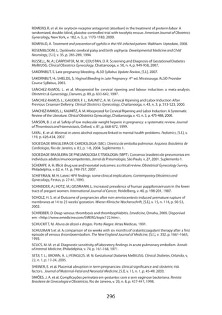 ROMERO, R. et al. An oxytocin receptor antagonist (atosiban) in the treatment of preterm labor: A
randomized, double-blind, placebo-controlled trial with tocolytic rescue. American Journal of Obstetrics
Gynecology, New York, v. 182, n. 5, p. 1173-1183, 2000.
ROMPALO, A. Treatment and prevention of syphilis in the HIV-infected patient. Waltham: Uptodate, 2008.
ROSEMBLOOM, L. Dyskinetic cerebral palsy and birth asphyxia. Developmental Medicine and Child
Neurology, [S.l.], v. 35, p. 285-289, 1994.
RUSSELL, M. A.; CARPENTER, M. W.; COUSTAN, D. R. Screening and Diagnosis of Gestational Diabetes
MellitUSG. Clinical Obstetrics Gynecology, Chattanooga, v. 50, n. 4, p. 949-958, 2007.
SAKORNBUT, E. Late pregnancy bleeding. ALSO Syllabus Update Review, [S.l.], 2007.
SAKORNBUT, H.; SHIELDS, S. Vaginal Bleeding in Late Pregnancy. 4th ed. Mississauga: ALSO Provider
Course Syllabus, 2003.
SANCHEZ-RAMOS, L. et al. Misoprostol for cervical ripening and labour induction: a meta-analysis.
Obstetrics  Gynecology, Danvers, p. 89, p. 633-642, 1997.
SANCHEZ-RAMOS, L.; GAUDIER, F. L.; KAUNITZ, A. M. Cervical Ripening and Labor Induction After
Previous Cesarean Delivery. Clinical Obstetrics Gynecology, Chattanooga, v. 43, n. 3, p. 513-523, 2000.
SANCHEZ-RAMOS, L.; KAUNITZ, A. M. Misoprostol for Cervical Ripening and Labor Induction: A Systematic
Review of the Literature. Clinical Obstetrics Gynecology, Chattanooga, v. 43, n. 3, p. 475-488, 2000.
SANSON, B. J. et al. Safety of low molecular weight heparin in pregnancy: a systematic review. Journal
of Thrombosis and Haemostasis, Oxford, v. 81, p. 668-672, 1999.
SAYAL, K. et al. Minimal in utero alcohol exposure linked to mental health problems. Pediatrics, [S.l.], v.
119, p. 426-434, 2007.
SOCIEDADE BRASILEIRA DE CARDIOLOGIA (SBC). Diretriz de embolia pulmonar. Arquivos Brasileiros de
Cardiologia, Rio de Janeiro, v. 83, p. 1-8, 2004. Suplemento 1.
SOCIEDADE BRASILEIRA DE PNEUMOLOGIA E TISIOLOGIA (SBPT). Consenso brasileiro de pneumonias em
indivíduos adultos imunocompetentes. Jornal de Pneumologia, São Paulo, v. 27, 2001. Suplemento 1.
SCHEMPF, A. H. Illicit drug use and neonatal outcomes: a critical review. Obstetrical Gynecology Survey,
Philadelphia, v. 62, n. 11, p. 749-757, 2007.
SCHIFFMAN, M. H. Latest HPV findings: some clinical implications. Contemporary Obstetrics and
Gynecology, Festus, p. 27-41, 1993.
SCHNEIDER, A.; HOTZ, M.; GISSMANN, L. Increased prevalence of human pappilomaviruses in the lower
tract of pregant women. International Journal of Cancer, Heidelberg, v. 40, p. 198-201, 1987.
SCHOLZ, H. S. et al Outcome of pregnancies after non-amniocentesis-induced premature rupture of
membranes at 14 to 23 weeks’ gestation. Wiener Klinische Wochenschrift, [S.l.], v. 15, n. 114, p. 50-53,
2002.
SCHREIBER, D. Deep venous thrombosis and thrombophlebitis. Emedicine, Omaha, 2009. Disponível
em: http://www.emedicine.com/EMERG/topic122.htm.
SCHUCKITT, M. Abuso de álcool e drogas. Porto Alegre: Artes Médicas, 1991.
SCHULMAN S et al. A comparison of six weeks with six months of oralanticoagulant therapy after a first
episode of venous thromboembolism. The New England Journal of Medicine, [S.l.], v. 332, p. 1661-1665,
1995.
SCUCS, M. M. et al. Diagnostic sensitivity of laboratory findings in acute pulmonary embolism. Annals
of Internal Medicine, Philadelphia, v. 74, p. 161-168, 1971.
SETJI, T. L.; BROWN, A. J.; FEINGLOS, M. N. Gestational Diabetes MellitUSG. Clinical Diabetes, Orlando, v.
22, n. 1, p. 17-24, 2005.
SHEINER, E. et al. Placental abruption in term pregnancies: clinical significance and obstetric risk
factors. Journal of Maternal-Fetal and Neonatal Medicine, [S.l], v. 13, n. 1, p. 45-49, 2003.
SIMÕES, J. A. et al. Complicações perinatais em gestantes com e sem vaginose bacteriana. Revista
Brasileira de Ginecologia e Obstetrícia, Rio de Janeiro, v. 20, n. 8, p. 437-441, 1998.

296

 