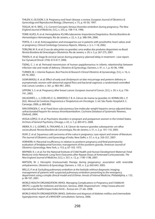 THILEN, V.; OLSSON, S. B. Pregnancy and heart disease: a review. European Journal of Obstetrics 
Gynecology and Reproductive Biology, [Shannon], v. 75, p. 43-50, 1997.
TOGLIA, M. R.; WEG, J. G. Current Concepts: Venous thrombo-embolism during pregnancy. The New
England Journal of Medicine, [S.l.], v. 335, p. 108-114, 1996.
TOME-ALVES, R. et al. Hemoglobina AS/Alfa talassemia: Importância Diagnóstica. Revista Brasileira de
Hematologia e Hemoterapia, Rio de Janeiro, v. 22, n. 3, p. 388-394, 2000.
TOPOL, E. J. et al. Anticoagulation and enoxaparina use in patients with prosthethic heart valves and/
or pregnancy. Clinical Cardiology Consensus Reports, Atlanta, v. 3, n. 1-18, 2002.
TORLONI, M. R. et al. O uso de adoçantes na gravidez: uma análise dos produtos disponíveis no Brasil.
Revista Brasileira de Ginecologia e Obstetrícia, Rio de Janeiro, v. 29, n. 5, p. 267-275, 2007.
TRAEN, K. et al. Stage Ib cervical cancer during pregnancy: planned delay in treatment - case report.
Eur Gynaecol Oncol. 27(6): 615-617; 2006.
TSENG, C. J. et al: Perinatal transmission of human pappilomavirus in infants: relantionship between
infection rate and mode of delivery. Obstetrics  Gynecology, Danvers, v. 91, n. 1, p. 92-96, 1998.
TURNER, M. J. Uterine Rupture. Best Practice  Research Clinical Obstetrics  Gynaecology, [S.l.], v. 16, n.
69-79, 2002.
UGWUMADU, A. et al. Effect of early oral clindamycin on late miscarriage and preterm delivery in
asymptomatic women with abnormal vaginal flora and bacterial vaginosis: a randomized controlled
trial. Lancet, London, v. 361, p. 983-987, 2003.
UPPONI, S. S. et al. Pregnancy after breast cancer. European Journal of Cancer, [S.l.], v. 39, n. 6, p. 736741, 2003.
VALADARES, L. J.; COELHO, E. G.; MAKDISSI, F. B. A. Câncer de mama na gravidez. In: KOWALSKI, L. P.
(Ed.). Manual de Condutas Diagnósticas e Terapêuticas em Oncologia. 3. ed. São Paulo: Hospital A. C.
Camargo, 2006. p. 800-802.
VAN DONGEN, C. et al. Fixed dose subcutaneous low molecular weight heparins versus adjusted dose
unfractionated heparin for venous thromboembolism. Cochrane Database of Systematic Rewiews,
[Oxford], 2004.
VESGA-LÓPEZ, O. et al. Psychiatric disorders in pregnant and postpartum women in the United States.
Archives of General Psychiatry, Chicago, v. 65, n. 7, p. 805-815, 2008.
VIEIRA, R. J. S.; GOMES, R.; TRAJANO, A. J. B. Câncer de mama e gravidez subsequente: um olhar
sociocultural. Revista Brasileira de Cancerologia, Rio de Janeiro, v. 51, n. 2, p. 101-110, 2005.
VIJAY, Z. et al. Squamous cell carcinoma of the vulva in pregnancy: case report and review of literature.
The Journal of Obstetrics and Gynecology of India, New Delhi, v. 57, n. 4, p. 356-357, 2007.
VORHERR, H. Placental insufficiency in relation to postterm pregnancy and fetal postmaturity:
evaluation of fetalplacental function; management of the postterm gravida. American Journal of
Obstetrics Gynecology, New York, v. 153, p. 67-103, 1975.
WAPNER, R. J. et al. For the National Institute of Child Health and Human Development Maternal–Fetal
Medicine Units Network: Long-Term Outcomes after Repeat Doses of Antenatal Corticosteroids. The
New England Journal of Medicine, [S.l.], v. 357, n. 12, p. 1190-1198, 2007.
WATSON, W. J. Herceptin (trastuzumab) therapy during preganancy: association with reversible
anhydramnios. Obstetrics  Gynecology, Danvers, v. 105, n. 3, p. 642-643. 2005.
WELLS, P. et al. Excluding pulmonary embolism at the bedside without diagnostic imaging:
management of patients with suspected pulmonary embolism presenting to the emergency
department using a simple clinical model and d-Dimer. Annals of Internal Medicine, Philadelphia, v. 135,
p. 98-107, 2001.
WORLD HEALTH ORGANIZATION (WHO). Managing Complications in Pregnancy and Childbirth
(MCPC): a guide for midwives and doctors. Geneva, 2000. Disponível em: http://www.who.int/
reproductive-health/impac/index.html. Acesso em: 27 abr. 2008.
WORLD HEALTH ORGANIZATION (WHO). Definition and diagnosis of diabetes mellitus and intermediate
hyperglycemia: report of a WHO/IDF consultation. Geneva, 2006.

298

 