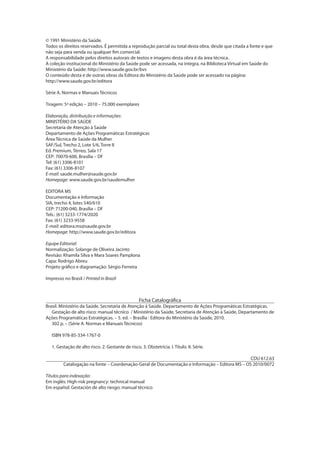 © 1991 Ministério da Saúde.
Todos os direitos reservados. É permitida a reprodução parcial ou total desta obra, desde que citada a fonte e que
não seja para venda ou qualquer fim comercial.
A responsabilidade pelos direitos autorais de textos e imagens desta obra é da área técnica.
A coleção institucional do Ministério da Saúde pode ser acessada, na íntegra, na Biblioteca Virtual em Saúde do
Ministério da Saúde: http://www.saude.gov.br/bvs
O conteúdo desta e de outras obras da Editora do Ministério da Saúde pode ser acessado na página:
http://www.saude.gov.br/editora
Série A. Normas e Manuais Técnicos
Tiragem: 5ª edição – 2010 – 75.000 exemplares
Elaboração, distribuição e informações:
MINISTÉRIO DA SAÚDE
Secretaria de Atenção à Saúde
Departamento de Ações Programáticas Estratégicas
Área Técnica de Saúde da Mulher
SAF/Sul, Trecho 2, Lote 5/6, Torre II
Ed. Premium, Térreo, Sala 17
CEP: 70070-600, Brasília – DF
Tel: (61) 3306-8101
Fax: (61) 3306-8107
E-mail: saude.mulher@saude.gov.br
Homepage: www.saude.gov.br/saudemulher
EDITORA MS
Documentação e Informação
SIA, trecho 4, lotes 540/610
CEP: 71200-040, Brasília – DF
Tels.: (61) 3233-1774/2020
Fax: (61) 3233-9558
E-mail: editora.ms@saude.gov.br
Homepage: http://www.saude.gov.br/editora
Equipe Editorial:
Normalização: Solange de Oliveira Jacinto
Revisão: Khamila Silva e Mara Soares Pamplona
Capa: Rodrigo Abreu
Projeto gráfico e diagramação: Sérgio Ferreira
Impresso no Brasil / Printed in Brazil

Ficha Catalográfica

Brasil. Ministério da Saúde. Secretaria de Atenção à Saúde. Departamento de Ações Programáticas Estratégicas.
Gestação de alto risco: manual técnico / Ministério da Saúde, Secretaria de Atenção à Saúde, Departamento de
Ações Programáticas Estratégicas. – 5. ed. – Brasília : Editora do Ministério da Saúde, 2010.
302 p. – (Série A. Normas e Manuais Técnicos)
ISBN 978-85-334-1767-0
1. Gestação de alto risco. 2. Gestante de risco. 3. Obstetrícia. I. Título. II. Série.
CDU 612.63
Catalogação na fonte – Coordenação-Geral de Documentação e Informação – Editora MS – OS 2010/0072
Títulos para indexação:
Em inglês: High-risk pregnancy: technical manual
Em español: Gestación de alto riesgo: manual técnico

 