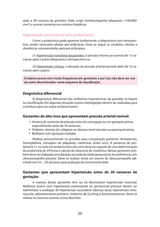 após a 20a semana de gravidez. Pode surgir trombocitopenia (plaquetas <100.000/
mm3) e ocorrer aumento nas enzimas hepáticas.

Hipertensão gestacional (sem proteinúria)
Como a proteinúria pode aparecer tardiamente, o diagnóstico será retrospectivo, sendo necessário afastar pré-eclâmpsia. Deve-se seguir as condutas clínicas e
obs­ étricas recomendadas para pré-eclâmpsia.
t
(1) hipertensão transitória da gravidez: a pressão retorna ao normal até 12 semanas após o parto (diagnóstico retrospectivo) ou
(2) hipertensão crônica: a elevação da pressão arterial persiste além de 12 semanas após o parto.
O edema ocorre com muita frequência em gestantes e por isso não deve ser usado como discriminador neste esquema de classificação.

Diagnóstico diferencial
O diagnóstico diferencial das síndromes hipertensivas da gravidez se baseia
na classificação. Em algumas situações outras investigações devem ser realizadas para
contribuir para um maior esclarecimento:

Gestantes de alto risco que apresentam pressão arterial normal:
•• História de aumento da pressão antes da concepção ou em gestação prévia,
especialmente antes de 34 semanas;
•• Diabetes, doença do colágeno ou doença renal vascular ou parenquimatosa;
•• Mulheres com gestação múltipla.
Realizar precocemente na gravidez para comparação posterior: hematócrito,
hemoglobina, contagem de plaquetas, creatinina, ácido úrico. A presença de proteinúria 1+ ou mais em amostra única de urina deve ser seguida de uma determinação
da proteinúria de 24 horas e cálculo do clearance de creatinina. Nestas gestantes também deve ser realizada uma datação acurada da idade gestacional, de preferência com
ultrassonografia precoce. Deve-se realizar ainda um exame de ultrassonografia adicional com 25 – 28 semanas para avaliação do crescimento fetal.

Gestantes que apresentam hipertensão antes de 20 semanas de
gestação:
A maioria destas gestantes têm ou irá desenvolver hipertensão essencial.
Mulhe­ es jovens com hipertensão preexistente ou gestacional precoce devem ser
r
submetidas à avaliação de hipertensão secundária (doença renal, hipertensão renovascular, aldosteronismo primário, síndrome de Cushing e feocromocitoma). Deve-se
realizar os mesmos exames acima descritos.

29

 