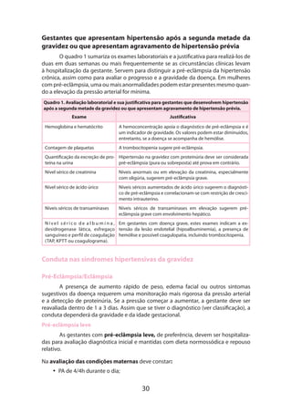 Gestantes que apresentam hipertensão após a segunda metade da
gravidez ou que apresentam agravamento de hipertensão prévia
O quadro 1 sumariza os exames laboratoriais e a justificativa para realizá-los de
duas em duas semanas ou mais frequentemente se as circunstâncias clínicas levam
à hospitalização da gestante. Servem para distinguir a pré-eclâmpsia da hipertensão
crônica, assim como para avaliar o progresso e a gravidade da doença. Em mulheres
com pré-eclâmpsia, uma ou mais anormalidades podem estar presentes mesmo quando a elevação da pressão arterial for mínima.
Quadro 1. Avaliação laboratorial e sua justificativa para gestantes que desenvolvem hipertensão
após a segunda metade da gravidez ou que apresentam agravamento de hipertensão prévia.
Exame

Justificativa

Hemoglobina e hematócrito

A hemoconcentração apoia o diagnóstico de pré-eclâmpsia e é
um indicador de gravidade. Os valores podem estar diminuídos,
entretanto, se a doença se acompanha de hemólise.

Contagem de plaquetas

A trombocitopenia sugere pré-eclâmpsia.

Quantificação da excreção de pro- Hipertensão na gravidez com proteinúria deve ser considerada
teína na urina
pré-eclâmpsia (pura ou sobreposta) até prova em contrário.
Nível sérico de creatinina

Níveis anormais ou em elevação da creatinina, especialmente
com oligúria, sugerem pré-eclâmpsia grave.

Nível sérico de ácido úrico

Níveis séricos aumentados de ácido úrico sugerem o diagnóstico de pré-eclâmpsia e correlacionam-se com restrição de crescimento intrauterino.

Níveis séricos de transaminases

Níveis séricos de transaminases em elevação sugerem préeclâmpsia grave com envolvimento hepático.

N í v e l s é r i c o d e a l b u m i n a , Em gestantes com doença grave, estes exames indicam a exdesidrogenase lática, esfregaço tensão da lesão endotelial (hipoalbuminemia), a presença de
sanguíneo e perfil de coagulação hemólise e possível coagulopatia, incluindo trombocitopenia.
(TAP, KPTT ou coagulograma).

Conduta nas síndromes hipertensivas da gravidez
Pré-Eclâmpsia/Eclâmpsia
A presença de aumento rápido de peso, edema facial ou outros sintomas
suges­ ivos da doença requerem uma monitoração mais rigorosa da pressão arterial
t
e a detecção de proteinúria. Se a pressão começar a aumentar, a gestante deve ser
reavaliada dentro de 1 a 3 dias. Assim que se tiver o diagnóstico (ver classificação), a
conduta dependerá da gravidade e da idade gestacional.
Pré-eclâmpsia leve
As gestantes com pré-eclâmpsia leve, de preferência, devem ser hospitalizadas para avaliação diagnóstica inicial e mantidas com dieta normossódica e repouso
relativo.
Na avaliação das condições maternas deve constar:
•• PA de 4/4h durante o dia;

30

 