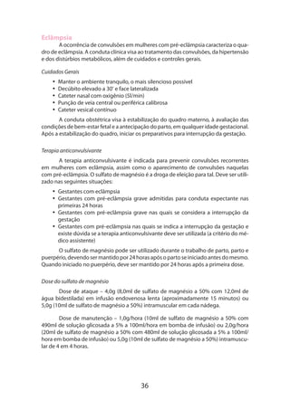 Eclâmpsia

A ocorrência de convulsões em mulheres com pré-eclâmpsia caracteriza o quadro de eclâmpsia. A conduta clínica visa ao tratamento das convulsões, da hipertensão
e dos distúrbios metabólicos, além de cuidados e controles gerais.
Cuidados Gerais
•• Manter o ambiente tranquilo, o mais silencioso possível
•• Decúbito elevado a 30º e face lateralizada
•• Cateter nasal com oxigênio (5l/min)
•• Punção de veia central ou periférica calibrosa
•• Cateter vesical contínuo
A conduta obstétrica visa à estabilização do quadro materno, à avaliação das
condições de bem-estar fetal e a antecipação do parto, em qualquer idade gestacional.
Após a estabilização do quadro, iniciar os preparativos para interrupção da gestação.
Terapia anticonvulsivante
A terapia anticonvulsivante é indicada para prevenir convulsões recorrentes
em mulheres com eclâmpsia, assim como o aparecimento de convulsões naquelas
com pré-eclâmpsia. O sulfato de magnésio é a droga de eleição para tal. Deve ser utilizado nas seguintes situações:
•• Gestantes com eclâmpsia
•• Gestantes com pré-eclâmpsia grave admitidas para conduta expectante nas
primeiras 24 horas
•• Gestantes com pré-eclâmpsia grave nas quais se considera a interrupção da
gestação
•• Gestantes com pré-eclâmpsia nas quais se indica a interrupção da gestação e
existe dúvida se a terapia anticonvulsivante deve ser utilizada (a critério do médico assistente)
O sulfato de magnésio pode ser utilizado durante o trabalho de parto, parto e
puerpério, devendo ser mantido por 24 horas após o parto se iniciado antes do mesmo.
Quando iniciado no puerpério, deve ser mantido por 24 horas após a primeira dose.
Dose do sulfato de magnésio
Dose de ataque – 4,0g (8,0ml de sulfato de magnésio a 50% com 12,0ml de
água bidestilada) em infusão endovenosa lenta (aproximadamente 15 minutos) ou
5,0g (10ml de sulfato de magnésio a 50%) intramuscular em cada nádega.
Dose de manutenção – 1,0g/hora (10ml de sulfato de magnésio a 50% com
490ml de solução glicosada a 5% a 100ml/hora em bomba de infusão) ou 2,0g/hora
(20ml de sulfato de magnésio a 50% com 480ml de solução glicosada a 5% a 100ml/
hora em bomba de infusão) ou 5,0g (10ml de sulfato de magnésio a 50%) intramuscular de 4 em 4 horas.

36

 