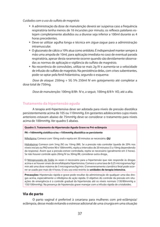 Cuidados com o uso do sulfato de magnésio
•• A administração da dose de manutenção deverá ser suspensa caso a frequência
respiratória tenha menos de 16 incursões por minuto, os reflexos patelares estejam completamente abolidos ou a diurese seja inferior a 100ml durante as 4
horas precedentes.
•• Deve-se utilizar agulha longa e técnica em zigue-zague para a administração
intramuscular.
•• O gluconato de cálcio a 10% atua como antídoto. É indispensável manter sempre à
mão uma ampola de 10ml, para aplicação imediata no caso de eventual parada
respiratória, apesar desta raramente ocorrer quando são devidamente observadas as normas de aplicação e vigilância do sulfato de magnésio.
•• Na recorrência de convulsões, utiliza-se mais 2g IV e aumenta-se a velocidade
de infusão do sulfato de magnésio. Na persistência delas, com crises subentrantes,
pode-se optar pela fenil-hidantoína, segundo o esquema:
Dose de ataque: 250mg + SG 5% 250ml IV em gotejamento até completar a
dose total de 750mg.
Dose de manutenção: 100mg 8/8h IV e, a seguir, 100mg 8/8 h VO, até a alta.

Tratamento da hipertensão aguda
A terapia anti-hipertensiva deve ser adotada para níveis de pressão diastólica
persistentemente acima de 105 ou 110mmHg. Em gestantes adolescentes cujos níveis
anteriores estavam abaixo de 75mmHg deve-se considerar o tratamento para níveis
acima de 100mmHg. Ver quadro 5 abaixo.
Quadro 5. Tratamento da Hipertensão Aguda Grave na Pré-eclâmpsia
PA =160mmHg sistólica e/ou =105mmHg diastólica se persistente
Nifedipina: Comece com 10mg oral e repita em 30 minutos se necessário. OU
Hidralazina: Comece com 5mg (IV) ou 10mg (IM). Se a pressão não controlar (queda de 20% nos
níveis iniciais ou PAD entre 90 e 100mmHh), repita a intervalos de 20 minutos (5 a 10mg dependendo
da resposta). Assim que a pressão estiver controlada, repita se necessário (geralmente em 3 horas).
Se não houver controle após 20mg IV ou 30mg IM, considerar outra droga.
O Nitroprussiato de Sódio às vezes é necessário para a hipertensão que não responde às drogas
acima e se houver sinais de encefalopatia hipertensiva. Comece a uma taxa de 0,25 microgramas/kg/
min até uma dose máxima de 5 microgramas/kg/min. O envenenamento cianídrico fetal pode ocorrer se usado por mais de 4 horas. O seu uso está restrito às unidades de terapia intensiva.
Precauções: Hipotensão rápida e grave pode resultar da administração de qualquer uma das drogas acima, especialmente a nifedipina de ação rápida. O objetivo do controle da pressão em situações de emergência é o controle gradual da hipertensão até os níveis normais (130/80mmHg a
150/100mmHg). Na presença de hipotensão grave manejar com a infusão rápida de cristaloides.

Via de parto
O parto vaginal é preferível à cesariana para mulheres com pré-eclâmpsia/
eclâmpsia, desse modo evitando o estresse adicional de uma cirurgia em uma situa­ ão
ç

37

 
