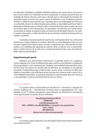 de alterações fisiológicas múltiplas. Medidas paliativas por várias horas não aumentam o risco materno se realizadas de forma apropriada. A indução do parto deve ser
realizada de forma intensiva assim que a decisão para a interrupção for tomada. Em
gestações longe do termo nas quais o parto é indicado e com condições maternas
estáveis o suficiente para permitir que a gravidez possa ser prolongada por 48 horas,
os corticoides devem ser administrados para acelerar a maturidade pulmonar fetal. A
abordagem intensiva para a indução inclui um ponto final claro para o parto, de cerca
de 24 horas após o início do processo. Em gestações ≥34 semanas com colo imaturo,
recomenda-se realizar amadurecimento cervical sob monitoração intensiva. Se o parto vaginal não puder ser efetuado dentro de um período razoável de tempo, deve-se
realizar a cesariana.
A anestesia neuraxial (epidural, espinhal ou combinadas) deve ser a técnica de
eleição para o parto (vaginal ou cesárea), devendo-se evitar bloqueio motor no caso
do parto vaginal. Na cesariana deve-se evitar a hipotensão por meio de técnica ade­
quada e uso cuidadoso de expansão de volume. Deve-se discutir com o anestesiologista a melhor técnica de acordo com o estado da gestante. Nos casos de Síndrome
Hellp, adotar anestesia geral.

Seguimento pós-parto
Mulheres que desenvolvem hipertensão na gravidez devem ser cuidadosamente avaliadas nos meses imediatamente após o parto e aconselhadas a respeito de
futuras gestações e risco cardiovascular. Qualquer anormalidade laboratorial ou acha­
do físico que não retorne ao normal antes da alta deve ser reavaliado na consulta de
puerpério. A expectativa é que a hipertensão e outros sinais e sintomas ou disfunção
orgânica associados à pré-eclâmpsia terão remissão seis semanas após o parto. Se as
anormalidades persistirem, as gestantes deverão ser reexaminadas após seis semanas
e, se a patologia mantiver, provavelmente tornou-se crônica.

Síndrome HELLP
É o quadro clínico caracterizado por hemólise (H = “hemolysis”), elevação de
enzimas hepáticas (EL = “elevated liver functions tests”) e plaquetopenia (LP = low
platelets count “)”. Embora acompanhe outras doenças, em Obstetrícia é considerada
como agravamento do quadro de pré-eclâmpsia.
Classificação Síndrome HELLP
COMPLETA
<100.000 plaquetas/ml
DHL ≥ 600UI/L e/ou BILIRRUBINA >1,2mg/dL e/ou esquizócitos
TGO ≥ 70UI/L
INCOMPLETA
Apenas um ou dois acima presentes

Conduta
A conduta a seguir representa uma abordagem básica do manejo de gestantes
com síndrome HELLP.

38

 