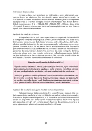 Antecipação do diagnóstico
Em toda gestante com suspeita de pré-eclâmpsia, os testes laboratoriais apro­
priados devem ser solicitados. Nas fases iniciais, apenas alterações moderadas na
contagem de plaquetas e nos níveis de transaminases e desidrogenase láctica podem
estar presentes. As seguintes alterações indicam uma chance de mais de 75% de morbidade materna grave: DHL >1.400UI/L, TGO >150UI/L, TGP >100UI/L e ácido úrico
>7,8 mg/dL. A presença de náuseas, vômitos e/ou dor epigástrica é um fator de risco
significativo de morbidade materna.
Avaliação das condições maternas
A triagem laboratorial básica para as gestantes com suspeita de síndrome HELLP
é hemograma completo com plaquetas, urinálise, creatinina sérica, DHL, ácido úrico,
bilirrubinas e transaminases. Os testes de tempo de protrombina, tempo de tromboplastina parcial e fibrinogênio são reservados para aquelas mulheres com uma contagem de plaquetas abaixo de 100.000/ml. Outras avaliações como teste de Coombs
para anemia hemolítica, lúpus eritematoso e pancreatite podem ser necessários dependendo das circunstâncias. Gasometria, oximetria de pulso, radiografia de tórax,
cultura de urina e testes para hepatite poderão ser realizados dependendo da indicação. A avaliação serial da contagem de plaquetas, DHL e enzimas hepáticas deve ser
feita a cada 12-24 horas ou mais frequentemente, se necessário.
Diagnóstico diferencial da Síndrome HELLP:
Hepatite virótica, cólica biliar, refluxo gastroesofágico, colecistite, lúpus eritematoso,
úlcera gástrica, insuficiência renal aguda pós-parto, síndrome hemolítico-urêmica,
púrpura trombocitopênica trombótica e púrpura trombocitopênica autoimune.
Condições que erroneamente podem ser confundidas com síndrome HELLP: Cardiomiopatia, aneurisma dissecante de aorta, intoxicação aguda por cocaína, hipertensão essencial e doença renal, fígado gorduroso agudo, doença da vesícula
biliar, glomerulonefrite, lúpus eritematoso e doença hepática alcoólica.

Avaliação das condições fetais: parto imediato ou mais tardiamente?
Após a admissão, a idade gestacional deve ser confirmada e o estado fetal ava­
liado por cardiotocografia basal e/ou perfil biofísico e preferencialmente por dopplerfluxometria. As gestantes com gestação ≥ 34 semanas e todas com síndrome HELLP
devem ser preparadas para parto vaginal ou abdominal dentro de 24 horas. Aquelas
com gestações entre 24 e 34 semanas devem fazer uso de corticoide, mesmo se o
parto não puder ser adiado pelo período ideal de 24–48 horas.

39

 