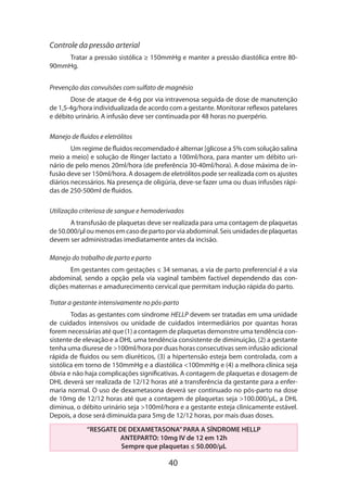 Controle da pressão arterial
Tratar a pressão sistólica ≥ 150mmHg e manter a pressão diastólica entre 8090mmHg.
Prevenção das convulsões com sulfato de magnésio
Dose de ataque de 4-6g por via intravenosa seguida de dose de manutenção
de 1,5-4g/hora individualizada de acordo com a gestante. Monitorar reflexos patelares
e débito urinário. A infusão deve ser continuada por 48 horas no puerpério.
Manejo de fluidos e eletrólitos
Um regime de fluidos recomendado é alternar [glicose a 5% com solução salina
meio a meio] e solução de Ringer lactato a 100ml/hora, para manter um débito uri­
nário de pelo menos 20ml/hora (de preferência 30-40ml/hora). A dose máxima de infusão deve ser 150ml/hora. A dosagem de eletrólitos pode ser realizada com os ajustes
diários necessários. Na presença de oligúria, deve-se fazer uma ou duas infusões rápidas de 250-500ml de fluidos.
Utilização criteriosa de sangue e hemoderivados
A transfusão de plaquetas deve ser realizada para uma contagem de plaquetas
de 50.000/µl ou menos em caso de parto por via abdominal. Seis unidades de plaquetas
devem ser administradas imediatamente antes da incisão.
Manejo do trabalho de parto e parto
Em gestantes com gestações ≤ 34 semanas, a via de parto preferencial é a via
abdominal, sendo a opção pela via vaginal também factível dependendo das condições maternas e amadurecimento cervical que permitam indução rápida do parto.
Tratar a gestante intensivamente no pós-parto
Todas as gestantes com síndrome HELLP devem ser tratadas em uma unidade
de cuidados intensivos ou unidade de cuidados intermediários por quantas horas
forem necessárias até que (1) a contagem de plaquetas demonstre uma tendência consistente de elevação e a DHL uma tendência consistente de diminuição, (2) a gestante
tenha uma diurese de >100ml/hora por duas horas consecutivas sem infusão adicional
rápida de fluidos ou sem diuréticos, (3) a hipertensão esteja bem controlada, com a
sistólica em torno de 150mmHg e a diastólica <100mmHg e (4) a melhora clínica seja
óbvia e não haja complicações significativas. A contagem de plaquetas e dosagem de
DHL deverá ser realizada de 12/12 horas até a transferência da gestante para a enfermaria normal. O uso de dexametasona deverá ser continuado no pós-parto na dose
de 10mg de 12/12 horas até que a contagem de plaquetas seja >100.000/µL, a DHL
diminua, o débito urinário seja >100ml/hora e a gestante esteja clinicamente estável.
Depois, a dose será diminuída para 5mg de 12/12 horas, por mais duas doses.
“RESGATE DE DEXAMETASONA” PARA A SÍNDROME HELLP
ANTEPARTO: 10mg IV de 12 em 12h
Sempre que plaquetas ≤ 50.000/µL

40

 