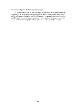 Tratamento da hipertensão durante a amamentação
A amamentação deve ser encorajada e pode ser realizada com segurança, com
certos limites. As drogas que podem ser utilizadas são os inibidores da ECA (Captopril),
a alfametildopa e a nifedipina. A alfametildopa deve ser gradativamente substituída
pelo Captopril. As crianças de mães que usam anti-hipertensivos e que amamentam
ao seio devem informar o pediatra para vigilância de eventuais efeitos adversos.

44

 