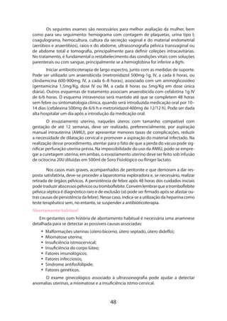 Os seguintes exames são necessários para melhor avaliação da mulher, bem
como para seu seguimento: hemograma com contagem de plaquetas, urina tipo I;
coagulograma, hemocultura, cultura da secreção vaginal e do material endometrial
(aeróbios e anaeróbios), raios-x do abdome, ultrassonografia pélvica transvaginal ou
de abdome total e tomografia, principalmente para definir coleções intracavitárias.
No tratamento, é fundamental o restabelecimento das condições vitais com soluções
parenterais ou com sangue, principalmente se a hemoglobina for inferior a 8g%.
Iniciar antibioticoterapia de largo espectro, junto com as medidas de suporte.
Pode ser utilizado um anaerobicida (metronidazol 500mg-1g, IV, a cada 6 horas, ou
clindamicina 600-900mg, IV, a cada 6–8 horas), associado com um aminoglicosídeo
(gentamicina 1,5mg/Kg, dose IV ou IM, a cada 8 horas ou 5mg/Kg em dose única
diária). Outros esquemas de tratamento associam anaerobicida com cefalotina 1g IV
de 6/6 horas. O esquema intravenoso será mantido até que se completem 48 horas
sem febre ou sintomatologia clínica, quando será introduzida medicação oral por 10–
14 dias (cefalexina 500mg de 6/6 h e metronidazol 400mg de 12/12 h). Pode ser dada
alta hospitalar um dia após a introdução da medicação oral.
O esvaziamento uterino, naqueles úteros com tamanho compatível com
gestação de até 12 semanas, deve ser realizado, preferencialmente, por aspiração
manual intrauterina (AMIU), por apresentar menores taxas de complicações, reduzir
a necessidade de dilatação cervical e promover a aspiração do material infectado. Na
realização desse procedimento, atentar para o fato de que a perda do vácuo pode significar perfuração uterina prévia. Na impossibilidade do uso da AMIU, pode-se empregar a curetagem uterina; em ambas, o esvaziamento uterino deve ser feito sob infusão
de ocitocina 20U diluídas em 500ml de Soro Fisiológico ou Ringer lactato.
Nos casos mais graves, acompanhados de peritonite e que demoram a dar res­
posta satisfatória, deve-se proceder a laparotomia exploradora e, se necessário, realizar
retirada de órgãos pélvicos. A persistência de febre após 48 horas dos cuidados iniciais
pode traduzir abscessos pélvicos ou tromboflebite. Convém lembrar que a tromboflebite
pélvica séptica é diagnóstico raro e de exclusão (só pode ser firmado após se afastar ou­
tras causas de persistência da febre). Nesse caso, indica-se a utilização da heparina como
teste terapêutico sem, no entanto, se suspender a antibióticote­ apia.
r
Abortamento habitual
Em gestantes com história de abortamento habitual é necessária uma anamnese
detalhada para se detectar as possíveis causas associadas:
•• Malformações uterinas (útero bicorno, útero septado, útero didelfo);
•• Miomatose uterina;
•• Insuficiência istmocervical;
•• Insuficiência do corpo lúteo;
•• Fatores imunológicos;
•• Fatores infecciosos;
•• Síndrome antifosfolípide;
•• Fatores genéticos.
O exame ginecológico associado à ultrassonografia pode ajudar a detectar
anomalias uterinas, a miomatose e a insuficiência istmo-cervical.

48

 