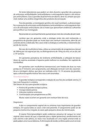 Os testes laboratoriais que podem ser úteis durante a gravidez são a pesquisa
de anticorpos antifosfolípides (anticardiolipina e anticoagulante lúpico) e de anticorpos antinucleares. Caso a gravidez atual termine em aborto, deve-se, sempre que possível, realizar uma análise citogenética dos produtos da concepção.
Fora da gravidez, a investigação genética do casal (cariótipo), a ultrassonografia e a pesquisa de anticorpos antifosfolipideos (anticardiolipina e anticoagulante lúpico) e de anticorpos antinucleares são os testes que apresentam evidências suficientes
para justificar sua investigação.
Recomenda-se o acompanhamento quinzenal por meio das consultas de pré-natal.
Lembrar que em gestantes onde a etiologia ainda não está esclarecida, o
prognóstico da gravidez pode ser muito bom sem nenhum tratamento, além de um
controle atento e dedicado. Nos casos onde a etiologia é conhecida, o tratamento depende da mesma.
No caso de insuficiência lútea, utiliza-se comprimidos de progesterona natural
de 200mg por via vaginal por dia, ou diidrogesterona de 10mg via oral, um ao dia, até
a 14ª semana.
Em gestantes portadoras de síndrome antifosfolípide, a utilização de baixas
doses de aspirina associada à heparina pode melhorar os resultados. Ver capítulo de
trombofilias.
Em gestantes com insuficiência istmocervical, com história de duas ou mais
perdas no 2º trimestre, sem sangramento, com dilatação cervical e sem dor, recomenda-se a cerclagem eletiva, que deve ser realizada entre 12–14 semanas da gravidez,
após a ultrassonografia mostrar feto vivo e sem anomalias.
Gravidez ectópica
A gravidez ectópica corresponde à nidação do ovo fora da cavidade uterina. O
tipo mais frequente é a tubária.
São fatores de risco para gravidez ectópica:
•• História de gravidez ectópica prévia;
•• Cirurgia tubária prévia;
•• Infecções tubárias anteriores;
•• Contracepção com progesterona ou DIU.
Muitas vezes ocorrem em gestante sem nenhum fator de risco.
Diagnóstico
A dor e o sangramento vaginal são os sintomas mais importantes da gravidez
ectópica. Em quase todos os casos a dor está presente. O sangramento pode ser de
pequena monta e/ou irregular, às vezes após pequeno atraso da menstruação.
O exame físico/ginecológico pode evidenciar presença de sangue no canal
vaginal, útero menor do que o esperado para a idade gestacional, amolecimento do
colo uterino e dor pélvica, às vezes mais localizada em uma região anexial onde se
pode palpar uma massa dolorosa. A eliminação de tecido coriônico pelo canal cervical,

49

 
