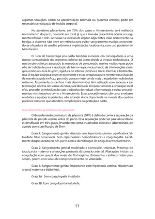 algumas situações, como na apresentação anômala ou placenta anterior, pode ser
necessária a realização de incisão corporal.
No acretismo placentário, em 70% dos casos a histerectomia será realizada
no momento do parto, devendo ser total, já que a invasão placentária ocorre no segmento inferior e colo. Se houver a invasão de órgãos adjacentes, mais comumente da
bexiga, a placenta não deve ser retirada para evitar sangramento maciço, procedendo-se a ligadura do cordão próximo à implantação na placenta, com uso posterior de
Metotrexate.
O risco de hemorragia pós-parto também aumenta em consequência a uma
menor contratilidade do segmento inferior do útero devida à invasão trofoblástica. O
uso de uterotônicos associado às manobras de compressão uterina muitas vezes pode
não ser suficiente para a resolução da hemorragia, necessitando de intervenções cirúrgicas como a sutura B-Lynch, ligadura de artérias uterinas e ilíacas internas e histerectomia. A equipe cirúrgica deve ser experiente e estar preparada para reverter essa situação
de maneira rápida e eficaz, para não comprometer ainda mais o estado hemodinâmico
materno. Atualmente os centros mais desenvolvidos têm utilizado com sucesso a cateterização seletiva dos vasos uterinos para bloquear temporariamente a circulação local
e/ou proceder à embolização com o objetivo de reduzir a hemorragia e evitar procedimentos mais invasivos como a histerectomia. Esses procedimentos são caros e exigem
unidades e equipes experientes, não estando ainda disponíveis na maioria dos centros
públicos terciários que atendem complicações da gestação e parto.
Descolamento prematuro de placenta
O descolamento prematuro de placenta (DPP) é definido como a separação da
placenta da parede uterina antes do parto. Essa separação pode ser parcial ou total e
é classificada em três graus, levando em conta os achados clínicos e laboratoriais, de
acordo com classificação de Sher:
Grau 1: Sangramento genital discreto sem hipertonia uterina significativa. Vitalidade fetal preservada. Sem repercussões hemodinâmicas e coagulopatia. Geralmente diagnosticado no pós-parto com a identificação do coágulo retroplacentário.
Grau 2: Sangramento genital moderado e contrações tetânicas. Presença de
taquicardia materna e alterações posturais da pressão arterial. Alterações iniciais da
coagulação com queda dos níveis de fibrinogênio. Batimentos cardíacos fetais presentes, porém com sinais de comprometimento de vitalidade.
Grau 3: Sangramento genital importante com hipertonia uterina. Hipotensão
arterial materna e óbito fetal.
Grau 3A : Sem coagulopatia instalada.
Grau 3B: Com coagulopatia instalada.

57

 