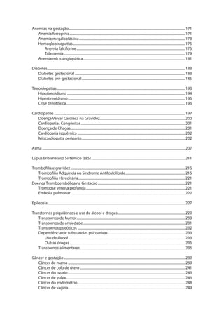 Anemias na gestação.........................................................................................................................................171
Anemia ferropriva........................................................................................................................................171
Anemia megaloblástica.............................................................................................................................173
Hemoglobinopatias....................................................................................................................................175
Anemia falciforme................................................................................................................................175
Talassemia...............................................................................................................................................179
Anemia microangiopática........................................................................................................................181
Diabetes..................................................................................................................................................................183
Diabetes gestacional..................................................................................................................................183
Diabetes pré-gestacional..........................................................................................................................185
Tireoidopatias.......................................................................................................................................................193
Hipotireoidismo...........................................................................................................................................194
Hipertireoidismo..........................................................................................................................................195
Crise tireotóxica............................................................................................................................................196
Cardiopatias..........................................................................................................................................................197
Doença Valvar Cardíaca na Gravidez....................................................................................................200
Cardiopatias Congênitas...........................................................................................................................201
Doença de Chagas.......................................................................................................................................201
Cardiopatia isquêmica...............................................................................................................................202
Miocardiopatia periparto..........................................................................................................................202
Asma........................................................................................................................................................................207
Lúpus Eritematoso Sistêmico (LES)...............................................................................................................211
Trombofilia e gravidez.......................................................................................................................................215
Trombofilia Adquirida ou Síndrome Antifosfolípide.......................................................................215
Trombofilia Hereditária..............................................................................................................................221
Doença Tromboembólica na Gestação.......................................................................................................221
Trombose venosa profunda.....................................................................................................................221
Embolia pulmonar.......................................................................................................................................222
Epilepsia..................................................................................................................................................................227
Transtornos psiquiátricos e uso de álcool e drogas................................................................................229
Transtornos de humor...............................................................................................................................230
.
Transtornos de ansiedade........................................................................................................................231
Transtornos psicóticos...............................................................................................................................232
Dependência de substâncias psicoativas...........................................................................................233
Uso de álcool..........................................................................................................................................233
Outras drogas........................................................................................................................................235
Transtornos alimentares............................................................................................................................236
Câncer e gestação...............................................................................................................................................239
Câncer de mama..........................................................................................................................................239
Câncer de colo de útero............................................................................................................................241
Câncer do ovário..........................................................................................................................................243
Câncer de vulva............................................................................................................................................246
Câncer do endométrio...............................................................................................................................248
Câncer de vagina.........................................................................................................................................249

 