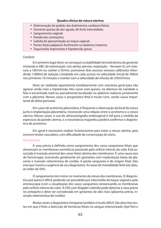 Quadro clínico da rotura uterina:
•• Deterioração do padrão dos batimentos cardíacos fetais;
•• Gestante queixa de dor aguda, de forte intensidade;
•• Sangramento vaginal;
•• Parada das contrações;
•• Subida da apresentação ao toque vaginal;
•• Partes fetais palpáveis facilmente no abdome materno;
•• Taquicardia importante e hipotensão grave.
Conduta
Em primeiro lugar deve-se conseguir a estabilidade hemodinâmica da gestante
iniciando o ABC da reanimação: vias aéreas pérvias, respiração – fornecer O2 em máscara a 10l/min ou cateter a 5l/min, puncionar dois acessos venosos calibrosos infun­
din­ o 1.000ml de solução cristaloide em cada acesso na velocidade inicial de 500ml
d
nos primeiros 10 minutos e manter com a velocidade de infusão de 250ml/hora.
Deve ser realizada laparotomia imediatamente com anestesia geral para não
agravar ainda mais a hipotensão. Nos casos mais graves, na abertura da cavidade o
feto é encontrado total ou parcialmente localizado no abdome materno juntamente
com a placenta. Nesses casos o prognóstico fetal é muito ruim, sendo causa importante de óbito perinatal.
Em casos de acretismo placentário, é frequente a observação do local da rotura
junto à implantação placentária, mostrando uma relação entre o acretismo e a rotura
uterina. Nesses casos, o uso da ultrassonografia endovaginal é útil para a medida da
espessura da parede uterina, e a ressonância magnética poderá confirmar o diagnóstico de acretismo.
Em geral é necessário realizar histerectomia para tratar a rotura uterina, pois
ocorrem lesões vasculares, com dificuldade de conservação do útero.
Vasa prévia
A vasa prévia é definida como sangramento dos vasos sanguíneos fetais que
atravessam as membranas amnióticas passando pelo orifício interno do colo. Está associada à inserção anormal dos vasos fetais dentro das membranas. É uma causa rara
de hemorragia, ocorrendo geralmente em gestantes com implantação baixa da placenta e inserção velamentosa de cordão. A perda sanguínea é de origem fetal, fato
este que mostra a urgência do seu diagnóstico. As taxas de mortalidade fetal são altas,
ao redor de 50%.
O sangramento tem início no momento da rotura das membranas. O diagnóstico pré-parto é difícil, podendo ser percebido por intermédio do toque vaginal e pela
amnioscopia (com a visualização dos vasos sanguíneos atravessando as membranas
pelo orifício interno do colo). A USG com Doppler colorido pode detectar a vasa prévia
no anteparto e deve ser considerada em gestantes de alto risco (placenta prévia, inserção velamentosa de cordão).
Muitas vezes o diagnóstico intraparto também é muito difícil. São descritos testes em que é feita a detecção de hemácias fetais no sangue exteriorizado (Apt-Test e

63

 