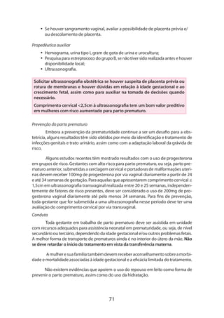 •• Se houver sangramento vaginal, avaliar a possibilidade de placenta prévia e/
ou descolamento de placenta.
Propedêutica auxiliar
•• Hemograma, urina tipo I, gram de gota de urina e urocultura;
•• Pesquisa para estreptococo do grupo B, se não tiver sido realizada antes e houver
disponibilidade local;
•• Ultrassonografia.
Solicitar ultrassonografia obstétrica se houver suspeita de placenta prévia ou
rotura de membranas e houver dúvidas em relação à idade gestacional e ao
crescimento fetal, assim como para auxiliar na tomada de decisões quando
necessário.
Comprimento cervical <2,5cm à ultrassonografia tem um bom valor preditivo
em mulheres com risco aumentado para parto prematuro.
Prevenção do parto prematuro
Embora a prevenção da prematuridade continue a ser um desafio para a obs­
tetrícia, alguns resultados têm sido obtidos por meio da identificação e tratamento de
infecções genitais e trato urinário, assim como com a adaptação laboral da grávida de
risco.
Alguns estudos recentes têm mostrado resultados com o uso de progesterona
em grupos de risco. Gestantes com alto risco para parto prematuro, ou seja, parto prematuro anterior, submetidas a cerclagem cervical e portadoras de malformações uterinas devem receber 100mg de progesterona por via vaginal diariamente a partir de 24
e até 34 semanas de gestação. Para aquelas que apresentarem comprimento cervical ≤
1,5cm em ultrassonografia transvaginal realizada entre 20 e 25 semanas, independen­
temente de fatores de risco presentes, deve ser considerado o uso de 200mg de progesterona vaginal diariamente até pelo menos 34 semanas. Para fins de prevenção,
toda gestante que for submetida a uma ultrassonografia nesse período deve ter uma
avaliação do comprimento cervical por via transvaginal.
Conduta
Toda gestante em trabalho de parto prematuro deve ser assistida em unidade
com recursos adequados para assistência neonatal em prematuridade, ou seja, de nível
secundário ou terciário, dependendo da idade gestacional e/ou outros problemas fetais.
A melhor forma de transporte de prematuros ainda é no interior do útero da mãe. Não
se deve retardar o início do tratamento em vista da transferência materna.
A mulher e sua família também devem receber aconselhamento sobre a morbidade e mortalidade associadas à idade gestacional e a eficácia limitada do tratamento.
Não existem evidências que apoiem o uso do repouso em leito como forma de
prevenir o parto prematuro, assim como do uso da hidratação.

71

 
