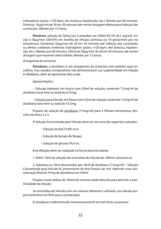 indesejáveis (pulso >120 bpm, dor torácica, hipotensão, etc.). Manter por 60 minutos.
Diminuir 10µg/min de 30 em 30 minutos até menor dosagem efetiva para inibição das
contrações. Manter por 12 horas.
Ritodrina: solução de 50mg (ou 5 ampolas) em 500ml SG 5% (0,1 mg/ml). Iniciar a 50µg/min (30ml/hr em bomba de infusão contínua ou 10 gotas/min) por via
intravenosa. Aumentar 50µg/min de 20 em 20 minutos até inibição das contrações
ou efeitos colaterais maternos indesejáveis (pulso >120 bpm, dor torácica, hipotensão, etc.). Manter por 60 minutos. Diminuir 50µg/min de 30 em 30 minutos até menor
dosagem que mantiver útero inibido. Manter por 12 horas.
Antagonista de ocitocina:
Atosibano: o atosibano é um antagonista da ocitocina com potente ação tocolítica, mas estudos comparativos não demonstraram sua superioridade em relação
à nifedipina, além de apresentar alto custo.
Apresentações:
– Solução injetável, em frasco com 0,9ml de solução, contendo 7,5mg/ml de
atosibano base livre ou total de 6,75mg;
– Solução para infusão, em frasco com 5,0ml de solução contendo 7,5mg/ml de
atosibano base livre ou total de 37,5mg.
Preparo da solução de atosibano (7,5mg/ml) para a infusão intravenosa, des­
crita nas fases 2 e 3.
A Solução Concentrada para infusão deve ser em uma das seguintes soluções:
– Solução de NaCl 0,9% m/v;
– Solução de lactato de Ringer;
– Solução de glicose 5% m/v.
Esta diluição deve ser realizada na forma descrita abaixo:
1. Retire 10ml de solução de uma bolsa de infusão de 100ml e descarte-os.
2. Substitua os 10ml descartados por 10ml de atosibano (7,5mg/ml) – Solução
Concentrada para Infusão IV, proveniente de dois frascos de 5ml, obtendo uma concentração final de 75mg de atosibano em 100ml.
Prepare novas bolsas de 100ml do mesmo modo descrito para permitir a continuidade da infusão;
Se uma bolsa de infusão com um volume diferente é utilizada, um cálculo proporcional deve ser feito para a preparação.
O atosibano é administrado intravenosamente em três fases sucessivas:

73

 
