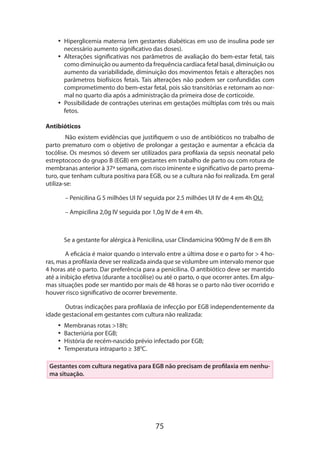 •• Hiperglicemia materna (em gestantes diabéticas em uso de insulina pode ser
necessário aumento significativo das doses).
•• Alterações significativas nos parâmetros de avaliação do bem-estar fetal, tais
como diminuição ou aumento da frequência cardíaca fetal basal, diminuição ou
aumento da variabilidade, diminuição dos movimentos fetais e alterações nos
parâmetros biofísicos fetais. Tais alterações não podem ser confundidas com
comprometimento do bem-estar fetal, pois são transitórias e retornam ao normal no quarto dia após a administração da primeira dose de corticoide.
•• Possibilidade de contrações uterinas em gestações múltiplas com três ou mais
fetos.
Antibióticos
Não existem evidências que justifiquem o uso de antibióticos no trabalho de
parto prematuro com o objetivo de prolongar a gestação e aumentar a eficácia da
tocólise. Os mesmos só devem ser utilizados para profilaxia da sepsis neonatal pelo
estreptococo do grupo B (EGB) em gestantes em trabalho de parto ou com rotura de
membranas anterior à 37ª semana, com risco iminente e significativo de parto prematuro, que tenham cultura positiva para EGB, ou se a cultura não foi realizada. Em geral
utiliza-se:
– Penicilina G 5 milhões UI IV seguida por 2.5 milhões UI IV de 4 em 4h OU;
– Ampicilina 2,0g IV seguida por 1,0g IV de 4 em 4h.

Se a gestante for alérgica à Penicilina, usar Clindamicina 900mg IV de 8 em 8h
A eficácia é maior quando o intervalo entre a última dose e o parto for > 4 horas, mas a profilaxia deve ser realizada ainda que se vislumbre um intervalo menor que
4 horas até o parto. Dar preferência para a penicilina. O antibiótico deve ser mantido
até a inibição efetiva (durante a tocólise) ou até o parto, o que ocorrer antes. Em algumas situações pode ser mantido por mais de 48 horas se o parto não tiver ocorrido e
houver risco significativo de ocorrer brevemente.
Outras indicações para profilaxia de infecção por EGB independentemente da
idade gestacional em gestantes com cultura não realizada:
•• Membranas rotas >18h;
•• Bacteriúria por EGB;
•• História de recém-nascido prévio infectado por EGB;
•• Temperatura intraparto ≥ 380C.
Gestantes com cultura negativa para EGB não precisam de profilaxia em nenhuma situação.

75

 