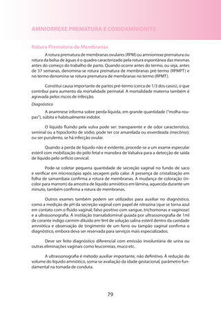 AMNIORREXE PREMATURA E CORIOAMNIONITE
Rotura Prematura de Membranas
A rotura prematura de membranas ovulares (RPM) ou amniorrexe prematura ou
rotura da bolsa de águas é o quadro caracterizado pela rotura espontânea das mesmas
antes do começo do trabalho de parto. Quando ocorre antes do termo, ou seja, antes
de 37 semanas, denomina-se rotura prematura de membranas pré-termo (RPMPT) e
no termo denomina-se rotura prematura de membranas no termo (RPMT).
Constitui causa importante de partos pré-termo (cerca de 1/3 dos casos), o que
contribui para aumento da mortalidade perinatal. A mortalidade materna também é
agravada pelos riscos de infecção.
Diagnóstico
A anamnese informa sobre perda líquida, em grande quantidade (“molha roupas”), súbita e habitualmente indolor.
O líquido fluindo pela vulva pode ser: transparente e de odor característico,
seminal ou a hipoclorito de sódio; pode ter cor amarelada ou esverdeada (mecônio);
ou ser purulento, se há infecção ovular.
Quando a perda de líquido não é evidente, procede-se a um exame especular
estéril com mobilização do pólo fetal e manobra de Valsalva para a detecção de saída
de líquido pelo orifício cervical.
Pode-se coletar pequena quantidade de secreção vaginal no fundo de saco
e verificar em microscópio após secagem pelo calor. A presença de cristalização em
folha de samambaia confirma a rotura de membranas. A mudança de coloração (incolor para marrom) da amostra de líquido amniótico em lâmina, aquecida durante um
minuto, também confirma a rotura de membranas.
Outros exames também podem ser utilizados para auxiliar no diagnóstico,
como a medição de pH da secreção vaginal com papel de nitrazina (que se torna azul
em contato com o fluido vaginal; falso positivo com sangue, trichomonas e vaginose)
e a ultrassonografia. A instilação transabdominal guiada por ultrassonografia de 1ml
de corante índigo carmim diluído em 9ml de solução salina estéril dentro da cavidade
amniótica e observação de tingimento de um forro ou tampão vaginal confirma o
diagnóstico, embora deva ser reservada para serviços mais especializados.
Deve ser feito diagnóstico diferencial com emissão involuntária de urina ou
outras eliminações vaginais como leucorreias, muco etc.
A ultrassonografia é método auxiliar importante, não definitivo. À redução do
volume do líquido amniótico, soma-se avaliação da idade gestacional, parâmetro fundamental na tomada de conduta.

79

 