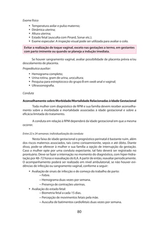 Exame físico
•• Temperatura axilar e pulso materno;
•• Dinâmica uterina;
•• Altura uterina;
•• Estado fetal (ausculta com Pinard, Sonar etc.);
•• Exame especular: A inspeção visual pode ser utilizada para avaliar o colo.
Evitar a realização de toque vaginal, exceto nas gestações a termo, em gestantes
com parto iminente ou quando se planeja a indução imediata.
Se houver sangramento vaginal, avaliar possibilidade de placenta prévia e/ou
descolamento de placenta.
Propedêutica auxiliar:
•• Hemograma completo;
•• Urina rotina, gram de urina, urocultura;
•• Pesquisa para estreptococo do grupo B em swab anal e vaginal;
•• Ultrassonografia.
Conduta
Aconselhamento sobre Morbidade/Mortalidade Relacionadas à Idade Gestacional
Toda mulher com diagnóstico de RPM e sua família devem receber aconselha­
mento sobre a morbidade e mortalidade associadas à idade gestacional e sobre a
eficácia limitada do tratamento.
A conduta em relação à RPM dependerá da idade gestacional em que a mesma
ocorrer.
Entre 22 e 24 semanas: individualização da conduta

Nesta faixa de idade gestacional o prognóstico perinatal é bastante ruim, além
dos riscos maternos associados, tais como corioamnionite, sepsis e até óbito. Diante
disso, pode-se oferecer à mulher e sua família a opção de interrupção da gestação.
Caso a mulher opte por uma conduta expectante, tal fato deverá ser registrado no
prontuário. Deve-se fazer a internação no momento do diagnóstico, com hiper-hidra­
tação por 48–72 horas e reavaliação do ILA. A partir de então, reavaliar periodicamente.
O acompanhamento poderá ser realizado em nível ambulatorial, se não houver evidências de infecção ou sangramento vaginal, conforme a seguir:
•• Avaliação de sinais de infecção e de começo do trabalho de parto:
– Febre.
– Hemograma duas vezes por semana.
– Presença de contrações uterinas.
•• Avaliação do estado fetal:
– Biometria fetal a cada 15 dias.
– Percepção de movimentos fetais pela mãe.
– Ausculta de batimentos cardiofetais duas vezes por semana.

80

 