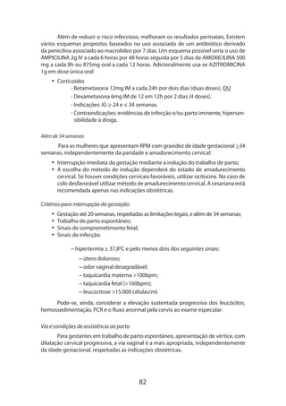 Além de reduzir o risco infeccioso, melhoram os resultados perinatais. Existem
vários esquemas propostos baseados no uso associado de um antibiótico derivado
da penicilina associado ao macrolídeo por 7 dias. Um esquema possível seria o uso de
AMPICILINA 2g IV a cada 6 horas por 48 horas seguida por 5 dias de AMOXICILINA 500
mg a cada 8h ou 875mg oral a cada 12 horas. Adicionalmente usa-se AZITROMICINA
1g em dose única oral
•• Corticoides
- Betametasona 12mg IM a cada 24h por dois dias (duas doses). OU
- Dexametasona 6mg IM de 12 em 12h por 2 dias (4 doses).
- Indicações: IG ≥ 24 e ≤ 34 semanas.
- Contraindicações: evidências de infecção e/ou parto iminente, hipersen
sibilidade à droga.
Além de 34 semanas

Para as mulheres que apresentam RPM com gravidez de idade gestacional 34
semanas, independentemente da paridade e amadurecimento cervical:
•• Interrupção imediata da gestação mediante a indução do trabalho de parto;
•• A escolha do método de indução dependerá do estado de amadurecimento
cervical. Se houver condições cervicais favoráveis, utilizar ocitocina. No caso de
colo desfavorável utilizar método de amadurecimento cervical. A cesariana está
recomendada apenas nas indicações obstétricas.
Critérios para interrupção da gestação:
•• Gestação até 20 semanas, respeitadas as limitações legais, e além de 34 semanas;
•• Trabalho de parto espontâneo;
•• Sinais de comprometimento fetal;
•• Sinais de infecção.
– hipertermia ≥ 37,80C e pelo menos dois dos seguintes sinais:
– útero doloroso;
– odor vaginal desagradável;
– taquicardia materna 100bpm;
– taquicardia fetal (160bpm);
– leucocitose 15.000 células/ml.
Pode-se, ainda, considerar a ele­ ação sustentada progressiva dos leucócitos,
v
hemossedimentação, PCR e o fluxo anormal pela cervix ao exame especular.
Via e condições de assistência ao parto
Para gestantes em trabalho de parto espontâneo, apresentação de vértice, com
dilatação cervical progressiva, a via vaginal é a mais apropriada, independentemente
da idade gestacional, respeitadas as indicações obstétricas.

82

 
