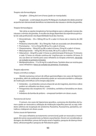 Terapias não farmacológicas
Gengibre – 250mg de 6 em 6 horas (pode ser manipulado).
Acupressão – a estimulação do ponto P6 (Neiguan), localizado três dedos proxi­ al
m
ao punho tem demonstrado benefícios no tratamento das náuseas e vômitos da gravidez.
Terapias farmacológicas
São várias as opções terapêuticas farmacológicas para o adequado manejo das
náuseas e vômitos da gravidez. A escolha da droga dependerá da experiência particular de cada profissional e da disponibilidade local das mesmas.
•• Dimenidrinato – 50 a 100mg VO ou IV a cada 4–6 horas até o máximo de 200
mg/dia.
•• Piridoxina (vitamina B6) – 30 a 70mg/dia. Pode ser associada com dimenidrinato.
•• Prometazina – 12,5 a 25mg VO, IM ou IV a cada 4–6 horas.
•• Clorpromazina – 50mg VO ou IM a cada 4-6 horas; 25mg IV a cada 4–6 horas.
•• Metoclopramida – 10mg VO, VR (via retal), IM ou IV a cada 6–8 horas.
•• Odansetron – 8mg VO a cada 12 horas ou administração IV lenta por 15 minutos
a cada 12 horas ou infusão contínua de 1mg/hora por no máximo 24 horas. O
seu uso deve ser restrito para casos refratários às terapias anteriores, devendo
ser evitado no primeiro trimestre.
•• Metilprednisolona – 15 a 20 mg IV a cada 8 horas. Também deve ser restrita para
casos refratários e deve ser evitada nas primeiras 10 semanas.
Terapias adjuvantes
Terapias antirrefluxo esofágico

Devido à presença comum de refluxo gastroesofágico nos casos de hipereme­
se gravídica, além da medicação antiemética pode ser necessária também a utilização
de medicação antirrefluxo como terapia adjuvante:
•• Antiácidos – os antiácidos comuns à base de sais de magnésio, alumínio e cálcio
podem ser utilizados nas doses usuais;
•• Antagonistas dos receptores H2 – cimetidina, ranitidina e famotidina em doses
usuais;
•• Inibidores da bomba de prótons – omeprazol também em doses usuais.
Transtornos do humor
É comum, nos casos de hiperemese gravídica, a presença de distúrbios do humor e pode ser necessária a utilização de medicação específica para tal, ou seja, inibidores seletivos da recaptação de serotonina: fluoxetina, fluvoxamina, paro­ etina, serx
tralina e citalopram em doses usuais.
Outras causas de hiperemese
Em casos refratários ao tratamento convencional, pode ser necessária a investigação de outras causas potenciais ou fatores exacerbantes. Devem ser consideradas as
dosagens de eletrólitos, provas de função renal e hepática, pesquisa de doença tireoi­
diana, ultrassonografia e pesquisa de Helicobacter pylori.

90

 