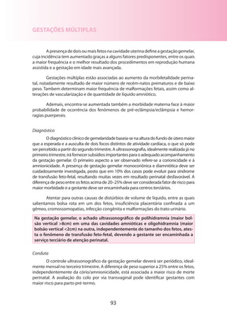 GESTAÇÕES MÚLTIPLAS
A presença de dois ou mais fetos na cavidade uterina define a gestação gemelar,
cuja incidência tem aumentado graças a alguns fatores predisponentes, entre os quais
a maior frequência e o melhor resultado dos procedimentos em reprodução humana
assistida e a gestação em idade mais avançada.
Gestações múltiplas estão associadas ao aumento da morbiletalidade perinatal, notadamente resultado de maior número de recém-natos prematuros e de baixo
peso. Tambem determinam maior frequência de malformações fetais, assim como alterações de vascularização e de quantidade de líquido amniótico.
Ademais, encontra-se aumentada também a morbidade materna face à maior
probabilidade de ocorrência dos fenômenos de pré-eclâmpsia/eclâmpsia e hemor­
ragias puerperais.
Diagnóstico
O diagnóstico clínico de gemelaridade baseia-se na altura do fundo de útero maior
que a esperada e a ausculta de dois focos distintos de atividade cardíaca, o que só pode
ser percebido a partir do segundo trimestre. A ultrassonografia, idealmente realizada já no
primeiro trimestre, irá fornecer subsídios importantes para o adequado acompanhamento
da gestação gemelar. O primeiro aspecto a ser observado refere-se a corionicidade e à
amnionicidade. A presença de gestação gemelar monocoriônica e diamniótica deve ser
cuidadosamente investigada, posto que em 10% dos casos pode evoluir para síndrome
de transfusão feto-fetal, resultando muitas vezes em resultado perinatal desfavorável. A
diferença de peso entre os fetos acima de 20–25% deve ser considerada fator de risco para
maior morbidade e a gestante deve ser encaminhada para centros terciários.
Atentar para outras causas de distúrbios de volume de líquido, entre as quais
salientamos bolsa rota em um dos fetos, insuficiência placentária confinada a um
gêmeo, cromossomopatias, infecção congênita e malformações do trato urinário.
Na gestação gemelar, o achado ultrassonográfico de polihidramnia (maior bolsão vertical 8cm) em uma das cavidades amnióticas e oligohidramnia (maior
bolsão vertical 2cm) na outra, independentemente do tamanho dos fetos, atesta o fenômeno de transfusão feto-fetal, devendo a gestante ser encaminhada a
serviço terciário de atenção perinatal.
Conduta
O controle ultrassonográfico da gestação gemelar deverá ser periódico, ideal­
mente mensal no terceiro trimestre. A diferença de peso superior a 25% entre os fetos,
independentemente da cório/amnionicidade, está associada a maior risco de morte
perinatal. A avaliação do colo por via transvaginal pode identificar gestantes com
maior risco para parto pré-termo.

93

 