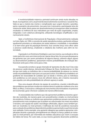 9
INTRODUÇÃO
A morbimortalidade materna e perinatal continuam ainda muito elevadas no
Brasil, incompatíveis com o atual nível de desenvolvimento econômico e social do País.
Sabe-se que a maioria das mortes e complicações que surgem durante a gravidez,
parto e puerpério são preveníveis, mas para isso é necessária a participação ativa do
sistema de saúde. Vários países em desenvolvimento já conseguiram obter excelentes
resultados na melhoria de seus indicadores por meio de ações organizadas, amplas,
integradas e com cobertura abrangente, utilizando tecnologias simplificadas e eco-
nomicamente viáveis.
Após a Conferência Internacional de População e Desenvolvimento realizada
no Cairo, Egito, em 1994, o conceito de saúde reprodutiva evoluiu, ganhando enfoque
igualmente prioritário os indicadores de saúde relativos à morbidade, à mortalidade
e ao bem-estar geral da população feminina. Esse conceito lança novo olhar sobre
o processo saúde-doença, ampliando a cidadania das mulheres para além da ma­
ternidade.
A gestação é um fenômeno fisiológico e, por isso mesmo, sua evolução se dá na
maior parte dos casos sem intercorrências. Apesar desse fato, há uma parcela pequena
de gestantes que, por serem portadoras de alguma doença, sofrerem algum agravo
ou desenvolverem problemas, apresentam maiores probabilidades de evolução des-
favorável, tanto para o feto como para a mãe.
Essa parcela constitui o grupo chamado de “gestantes de alto risco”. Esta visão
do processo saúde-doença, denominada Enfoque de Risco, fundamenta-se no fato
de que nem todos os indivíduos têm a mesma probabilidade de adoecer ou morrer,
sendo tal probabilidade maior para uns que para outros. Essa diferença estabelece um
gradiente de necessidade de cuidados que vai desde o mínimo, para os indivíduos
sem problemas ou com poucos riscos de sofrerem danos, até o máximo necessário
para aqueles com alta probabilidade de sofrerem agravos à saúde.
Para uma atuação eficiente da equipe de assistência, visando à identificação
dos problemas que possam resultar em maiores danos à saúde das mulheres e/ou seus
filhos ou filhas, é necessária a utilização de instrumentos discriminadores no processo
de recomendar, gerar e fornecer cuidados de maneira diferenciada.
As necessidades das mulheres que não apresentam problemas durante a gravi-
dez são resolvidas, de maneira geral, com procedimentos simples no nível primário
de assistência. Embora as mulheres que apresentam problemas possam necessitar de
procedimentos mais complexos que só podem ser solucionados nos níveis secundário
e terciário, com equipe de saúde e tecnologia sofisticadas, alguns casos também po-
dem ser resolvidos no nível primário. A definição do nível de assistência necessário
paraasoluçãodosproblemasdependerádoproblemaapresentadoequalintervenção
será realizada. Como exemplo, uma gestante tabagista que poderia apresentar com-
plicações durante a gestação, principalmente em relação à criança, poderá ser mane-
jada no nível primário, por intermédio de medidas educativas que visem à cessação
do hábito de fumar. Por outro lado, se essa mesma gestante desenvolve problemas
 