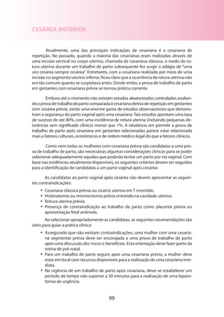 99
CESÁREA ANTERIOR
Atualmente, uma das principais indicações de cesariana é a cesariana de
repetição. No passado, quando a maioria das cesarianas eram realizadas através de
uma incisão vertical no corpo uterino, chamada de cesariana clássica, o medo de ro-
tura uterina durante um trabalho de parto subsequente fez surgir o adágio de “uma
vez cesárea sempre cesárea”. Entretanto, com a cesariana realizada por meio de uma
incisão no segmento uterino inferior, ficou claro que a ocorrência de rotura uterina não
era tão comum quanto se suspeitava antes. Desde então, a prova de trabalho de parto
em gestantes com cesariana prévia se tornou prática corrente.
Embora até o momento não existam estudos aleatorizados controlados ava­lia­n­
doaprovadetrabalhodepartocomparadaàcesarianaeletivaderepetiçãoemgestantes
com cesárea prévia, existe uma enorme gama de estudos observacionais que demons-
tram a segurança do parto vaginal após uma cesariana. Tais estudos apontam uma taxa
de sucesso de até 80%, com uma incidência de rotura uterina (incluindo pequenas de-
iscências sem significado clínico) menor que 1%. A relutância em permitir a prova de
trabalho de parto após cesariana em gestantes selecionadas parece estar relacionada
mais a fatores culturais, econômicos e de ordem médico-legal do que a fatores clínicos.
Como nem todas as mulheres com cesariana prévia são candidatas a uma pro-
va de trabalho de parto, são necessárias algumas considerações clínicas para se poder
selecionar adequadamente aquelas que poderão tentar um parto por via vaginal. Com
base nas evidências atualmente disponíveis, os seguintes critérios devem ser seguidos
para a identificação de candidatas a um parto vaginal após cesárea:
As candidatas ao parto vaginal após cesárea não devem apresentar as seguin-
tes contraindicações:
•• Cesariana clássica prévia ou cicatriz uterina em T invertido.
•• Histerotomia ou miomectomia prévia entrando na cavidade uterina.
•• Rotura uterina prévia.
•• Presença de contraindicação ao trabalho de parto como placenta prévia ou
apre­sentação fetal anômala.
Ao selecionar apropriadamente as candidatas, as seguintes recomendações são
úteis para guiar a prática clínica:
•• Assegurado que não existam contraindicações, uma mulher com uma cesaria-
na segmentar prévia deve ser encorajada a uma prova de trabalho de parto
após uma discussão dos riscos e benefícios. Esta orientação deve fazer parte da
rotina de pré-natal.
•• Para um trabalho de parto seguro após uma cesariana prévia, a mulher deve
estar em local com recursos disponíveis para a realização de uma cesariana ime-
diata.
•• Na vigência de um trabalho de parto após cesariana, deve-se estabelecer um
período de tempo não superior a 30 minutos para a realização de uma laparo-
tomia de urgência.
 
