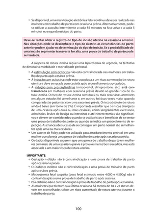 100
•• Se disponível, uma monitoração eletrônica fetal contínua deve ser realizada nas
mulheres em trabalho de parto com cesariana prévia. Alternativamente, pode-
se utilizar a ausculta intermitente a cada 15 minutos na fase ativa e a cada 5
minutos no segundo estágio do parto.
Deve-se tentar obter o registro do tipo de incisão uterina na cesariana anterior.
Nas situações onde se desconhece o tipo de cicatriz, as circunstâncias do parto
anterior podem ajudar na determinação do tipo de incisão. Se a probabilidade de
uma incisão segmentar transversa for alta, uma prova de trabalho de parto pode
ser tentada.
A suspeita de rotura uterina requer uma laparotomia de urgência, na tentativa
de diminuir a morbidade e mortalidade perinatal.
•• A estimulação com ocitocina não está contraindicada nas mulheres em traba-
lho de parto após cesárea prévia.
•• A indução com ocitocina pode estar associada a um risco aumentado de rotura
uterina e deve ser usada com cautela após aconselhamento apropriado.
•• A indução com prostaglandinas (misoprostol, dinoprostone, etc.) está con-
traindicada em mulheres com cesariana prévia devido ao grande risco de ro-
tura uterina. O risco de rotura uterina com duas ou mais cesarianas anteriores
em alguns estudos foi semelhante e, em outros, foi duas vezes maior quando
comparadas às gestantes com uma cesariana prévia. O risco absoluto de rotura
ainda é baixo (em torno de 2%). É importante ressaltar que os riscos cirúrgicos
de uma cesárea após duas ou mais cesáreas, como sangramentos excessivos,
aderências, lesões de bexiga ou intestinos e até histerectomias são significati-
vos e devem ser considerados quando se avalia riscos e benefícios de se tentar
uma prova de trabalho de parto ou quando se indica um procedimento de re-
petição. As chances de sucesso de se conseguir um parto normal são semelhan-
tes após uma ou mais cesáreas.
•• Um cateter de Foley pode ser utilizado para amadurecimento cervical em uma
mulher que planeja uma prova de trabalho de parto após cesariana prévia.
•• Os dados disponíveis sugerem que uma prova de trabalho de parto em mulhe-
res com mais de uma cesariana prévia é provavelmente bem sucedida, mas está
associada a um maior risco de rotura uterina.
IMPORTANTE:
•• Gestação múltipla não é contraindicação a uma prova de trabalho de parto
após cesariana prévia.
•• O Diabetes mellitus não é contraindicação a uma prova de trabalho de parto
após cesárea prévia.
•• Macrossomia fetal suspeita (peso fetal estimado entre 4.000 e 4.500g) não é
contraindicação a uma prova de trabalho de parto após cesárea.
•• Pós-datismo não é contraindicação à prova de trabalho de parto após cesariana.
•• As mulheres que tiveram sua última cesariana há menos de 18 a 24 meses de-
vem ser aconselhadas sobre um risco aumentado de rotura uterina durante o
trabalho de parto.
 