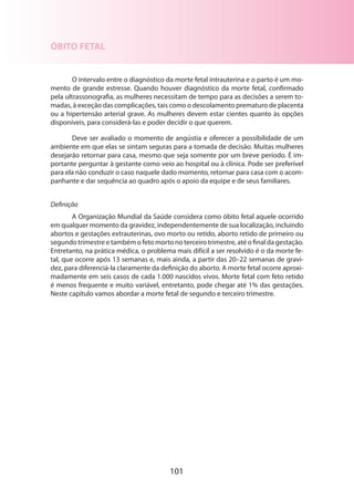 101
ÓBITO FETAL
O intervalo entre o diagnóstico da morte fetal intrauterina e o parto é um mo-
mento de grande estresse. Quando houver diagnóstico da morte fetal, confirmado
pela ultrassonografia, as mulheres necessitam de tempo para as decisões a serem to-
madas, à exceção das complicações, tais como o descolamento prematuro de placenta
ou a hipertensão arterial grave. As mulheres devem estar cientes quanto às opções
disponíveis, para considerá-las e poder decidir o que querem.
Deve ser avaliado o momento de angústia e oferecer a possibilidade de um
ambiente em que elas se sintam seguras para a tomada de decisão. Muitas mulheres
desejarão retornar para casa, mesmo que seja somente por um breve período. É im-
portante perguntar à gestante como veio ao hospital ou à clínica. Pode ser preferível
para ela não conduzir o caso naquele dado momento, retornar para casa com o acom-
panhante e dar sequência ao quadro após o apoio da equipe e de seus familiares.
Definição
A Organização Mundial da Saúde considera como óbito fetal aquele ocorrido
em qualquer momento da gravidez, independentemente de sua localização, incluindo
abortos e gestações extrauterinas, ovo morto ou retido, aborto retido de primeiro ou
segundo trimestre e também o feto morto no terceiro trimestre, até o final da gestação.
Entretanto, na prática médica, o problema mais difícil a ser resolvido é o da morte fe-
tal, que ocorre após 13 semanas e, mais ainda, a partir das 20–22 semanas de gravi-
dez, para diferenciá-la claramente da definição do aborto. A morte fetal ocorre aproxi-
madamente em seis casos de cada 1.000 nascidos vivos. Morte fetal com feto retido
é menos frequente e muito variável, entretanto, pode chegar até 1% das gestações.
Neste capítulo vamos abordar a morte fetal de segundo e terceiro trimestre.
 