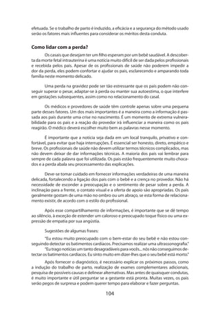 104
efetua­da. Se o trabalho de parto é induzido, a eficácia e a segurança do método usado
serão os fatores mais influentes para considerar os méritos desta conduta.
Como lidar com a perda?
Os casais que desejam ter um filho esperam por um bebê saudável. A descober-
ta da morte fetal intrauterina é uma notícia muito difícil de ser dada pelos profissionais
e recebida pelos pais. Apesar de os profissionais de saúde não poderem impedir a
dor da perda, eles podem confortar e ajudar os pais, esclarecendo e amparando toda
família neste momento delicado.
Uma perda na gravidez pode ser tão estressante que os pais podem não con-
seguir superar o pesar, adaptar-se à perda ou manter sua autoestima, o que interfere
em gestações subsequentes, assim como no relacionamento do casal.
Os médicos e provedores de saúde têm controle apenas sobre uma pequena
parte desses fatores. Um dos mais importantes é a maneira como a informação é pas-
sada aos pais durante uma crise no nascimento. É um momento de extrema vulnera-
bilidade para os pais e a reação do provedor irá influenciar a maneira como os pais
reagirão. O médico deverá escolher muito bem as palavras nesse momento.
É importante que a notícia seja dada em um local tranquilo, privativo e con-
fortável, para evitar que haja interrupções. É essencial ser honesto, direto, empático e
breve. Os profissionais de saúde não devem utilizar termos técnicos complicados, mas
não devem deixar de dar informações técnicas. A maioria dos pais vai lembrar para
sempre de cada palavra que foi utilizada. Os pais estão frequentemente muito choca-
dos e a perda abala seu processamento das explicações.
Deve-se tomar cuidado em fornecer informações verdadeiras de uma maneira
delicada, fortalecendo a ligação dos pais com o bebê e a crença no provedor. Não há
necessidade de esconder a preocupação e o sentimento de pesar sobre a perda. A
inclinação para a frente, o contato visual e a oferta de apoio são apropriadas. Os pais
geralmente gostam de uma mão no ombro ou um abraço, se esta forma de relaciona-
mento existir, de acordo com o estilo do profissional.
Após esse compartilhamento de informações, é importante que se dê tempo
ao silêncio, à exceção de estender um caloroso e preocupado toque físico ou uma ex-
pressão de empatia por sua angústia.
Sugestões de algumas frases:
“Eu estou muito preocupado com o bem-estar do seu bebê e não estou con-
seguindo detectar os batimentos cardíacos. Precisamos realizar uma ultrassonografia.”
“Eu trago notícias um tanto desagradáveis para vocês... nós não conseguimos de-
tectar os batimentos cardíacos. Eu sinto muito em dizer-lhes que o seu bebê está morto.”
Após fornecer o diagnóstico, é necessário explicar os próximos passos, como
a indução do trabalho de parto, realização de exames complementares adicionais,
pesquisa de possíveis causas e delinear alternativas. Mas antes de quaisquer condutas,
é muito importante e útil perguntar se a gestante está pronta. Muitas vezes, os pais
serão pegos de surpresa e podem querer tempo para elaborar e fazer perguntas.
 