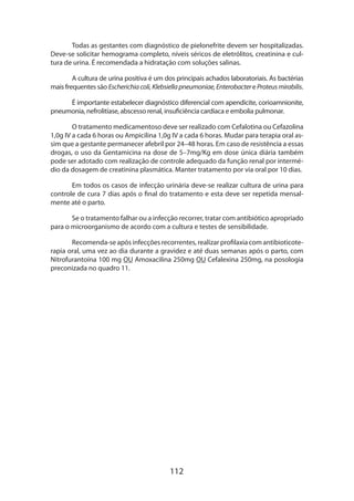 112
Todas as gestantes com diagnóstico de pielonefrite devem ser hospitalizadas.
Deve-se solicitar hemograma completo, níveis séricos de eletrólitos, creatinina e cul-
tura de urina. É recomendada a hidratação com soluções salinas.
A cultura de urina positiva é um dos principais achados laboratoriais. As bactérias
mais frequentes são Escherichiacoli,Klebsiellapneumoniae,EnterobactereProteusmirabilis.
É importante estabelecer diagnóstico diferencial com apendicite, corioamnionite,
pneumonia, nefrolitíase, abscesso renal, insuficiência cardíaca e embolia pulmonar.
O tratamento medicamentoso deve ser realizado com Cefalotina ou Cefazolina
1,0g IV a cada 6 horas ou Ampicilina 1,0g IV a cada 6 horas. Mudar para terapia oral as-
sim que a gestante permanecer afebril por 24–48 horas. Em caso de resistência a essas
drogas, o uso da Gentamicina na dose de 5–7mg/Kg em dose única diária também
pode ser adotado com realização de controle adequado da função renal por intermé-
dio da dosagem de creatinina plasmática. Manter tratamento por via oral por 10 dias.
Em todos os casos de infecção urinária deve-se realizar cultura de urina para
controle de cura 7 dias após o final do tratamento e esta deve ser repetida mensal-
mente até o parto.
Se o tratamento falhar ou a infecção recorrer, tratar com antibiótico apropriado
para o microorganismo de acordo com a cultura e testes de sensibilidade.
Recomenda-se após infecções recorrentes, realizar profilaxia com antibioticote­
rapia oral, uma vez ao dia durante a gravidez e até duas semanas após o parto, com
Nitrofurantoína 100 mg OU Amoxacilina 250mg OU Cefalexina 250mg, na posologia
preconizada no quadro 11.
 