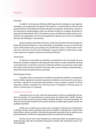 119
Malária
Descrição
A malária é uma doença infecciosa febril aguda não contagiosa, cujos agentes
etiológicos são protozoários do gênero Plasmodium, e é transmitida ao homem pela
picada da fêmea infectada de mosquitos do gênero Anopheles. Atualmente, reveste-se
de importância epidemiológica pela sua elevada incidência na Região Amazônica e
pela potencial gravidade clínica. Essa doença causa consideráveis perdas sociais e eco-
nômicas nas populações sob risco, principalmente aquelas que vivem em condições
precárias de habitação e saneamento.
Quatro espécies parasitam o homem, sendo que três delas são transmitidas no
Brasil: Plasmodiumfalciparum, o mais associado à mortalidade, causa cerca de 20% dos
casos; o Plasmodium vivax, que produz cerca de 80% dos casos; e o Plasmudium mala-
riae, com menos de 1% dos casos notificados. A quarta espécie, o Plasmodium. ovale,
ocorre apenas em regiões restritas do continente Africano.
Transmissão
A infecção é transmitida ao individuo suscetível por meio da picada de uma
fêmea do mosquito Anopheles, infectada pelo Plasmodium, sendo o Anopheles darlingi
o principal vetor no território nacional. A infecção também é possível por intermédio
de sangue contaminado mediante transfusão, pelo uso de seringas compartilhadas e
pela transmissão transplacentária e perinatal.
Manifestações clínicas
O quadro clínico característico é de febre precedida de calafrios e acompanha-
da de cefaleia seguida de sudorese (paroxismo malárico), evento que dura de duas a
seis horas, seguido de um período assintomático, e que se repete a cada 48–72 horas
segundo a espécie causadora (36 a 48 horas para o P. falciparum, 48 horas para o P.
vivax e 72 horas para o P. malariae).
Malária e gravidez
A gestante tem um risco maior de desenvolver as formas complicadas da ma-
lária (ver quadro 13) especialmente a anemia grave da malária (Hb 7g/dL). Embora
seja comum afirmar que os piores efeitos ocorrem durante a primeira gestação, em
áreas de transmissão instável como ocorre no Brasil, a malária grave pode ocorrer em
qualquer paridade.
Ainda que a malária grave esteja mais associada à infecção por P. falciparum,
os efeitos nocivos sobre a gestação são comuns também à infecção por P. vivax. Entre
estes efeitos, existe a ameaça à evolução da gestação que pode levar ao aborto ou ao
parto prematuro, conforme a idade gestacional e o momento da infecção.
No feto ocorre com maior frequência o sofrimento fetal, um problema pouco
diagnosticado, além de crescimento intrauterino restrito; não raramente ocorre a na-
timortalidade.
 