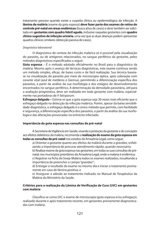 121
tratamento precoce quando existe a suspeita clínica ou epidemiológica da infecção. A
lâmina de malária (exame da gota espessa) deve fazer parte dos exames de rotina do
controle pré-natal em áreas endêmicas (busca ativa de casos) e deve também ser solici-
tada em gestantes com quadro febril agudo, inclusive naquelas gestantes com quadro
clínico sugestivo de infecção urinária, uma vez que as duas doenças podem apresentar
quadros clínicos similares (detecção passiva de casos).
Diagnóstico laboratorial
O diagnóstico de certeza da infecção malárica só é possível pela visualização
do parasito, ou de antígenos relacionados, no sangue periférico da gestante, pelos
métodos diagnósticos especificados a seguir:
Gota espessa – É o método adotado oficialmente no Brasil para o diagnóstico da
malária. Mesmo após o avanço de técnicas diagnósticas, este exame continua sendo
um método simples, eficaz, de baixo custo e de fácil realização. Sua técnica baseia-
se na visualização do parasito por meio de microscopia óptica, após coloração com
corante vital (azul de metileno e Giemsa), permitindo a diferenciação específica dos
parasitos, a partir da análise da sua morfologia e dos estágios de desenvolvimento
encontrados no sangue periférico. A determinação da densidade parasitária, útil para
a avaliação prognóstica, deve ser realizada em toda gestante com malária, especial-
mente nas portadoras de P. falciparum.
Esfregaço delgado – Estima-se que a gota espessa seja 30 vezes mais eficiente que o
esfregaço delgado na detecção da infecção malárica. Porém, apesar da baixa sensibili-
dade diagnóstica, o esfregaço delgado é o único método que permite, com facilidade
e segurança, a diferenciação específica dos parasitos, a partir da análise da sua morfo-
logia e das alterações provocadas no eritrócito infectado.
Importância da gota espessa nas consultas de pré-natal
A SecretariadeVigilânciaemSaúde,visandoàproteçãodagestanteedoconcepto
aos efeitos deletérios da malária, recomenda a realizaçãodoexamedagotaespessaem
todas as consultas de pré-natal nos estados da Amazônia Legal, como segue:
a) Orientar a gestante quanto aos efeitos da malária durante a gravidez, enfati-
zando a importância de procurar atendimento rápido, quando necessário;
b) Realizarexamedagotaespessanasgestantes,emtodasassuasconsultasdepré-
natal, nos municípios prioritários da Amazônia Legal, onde a malária é endêmica;
c) Registrar na ficha do Sivep-Malária todos os exames realizados, ressaltando a
importância de preencher o campo“gravidez”;
d) Entregar o resultado do exame no mesmo dia e iniciar o tratamento pronta-
mente em caso de lâmina positiva; e
e) Assegurar a adesão ao tratamento indicado no Manual de Terapêutica da
Malária do Ministério da Saúde.
Critérios para a realização da Lâmina de Verificação de Cura (LVC) em gestantes
com malária
Classifica-se como LVC o exame de microscopia (gota espessa e/ou esfregaço),
realizado durante e após tratamento recente, em gestantes previamente diagnostica-
das com malária.
 