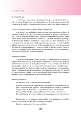 125
HANSENÍASE
Descrição/definição
A hanseníase é uma doença infecciosa, crônica, que acomete principalmente a
pele e nervos periféricos. O alto potencial incapacitante da hanseníase está relacionado
à penetração do Mycobacterium leprae na célula nervosa e seu alto poder imunogênico.
Aspectos etiopatogênico, transmissão e influência da gestação
O M. leprae é um bacilo álcool-ácido resistente e gram-positivo, em forma de
bastonete, que não cresce em meios de cultura artificiais. O homem é considerado a
única fonte de infecção da hanseníase. A transmissão se dá por meio de uma pessoa
doente (forma multibacilar infectante da doença – MB), sem tratamento. A principal
via de eliminação do bacilo pelo doente e a mais provável via de entrada são as vias
aéreas superiores (mucosa nasal e orofaringe). A hanseníase não é de transmissão he-
reditária (congênita) e também não há evidências de transmissão nas relações sexuais.
O período de incubação da doença é longo, em média de dois a cinco anos. Estima-se
que 90% da população tenha defesa natural contra o M. leprae e sabe-se que a suscep-
tibilidade ao M. leprae tem influência genética.
Hanseníase e gravidez
A gravidez é considerada fator de risco para o (1) aparecimento da hanseníase
em gestantes infectadas; (2) o agravamento de processos reacionais em gestantes
em tratamento; ou ainda (3) o recrudescimento de sinais e sintomas em mulheres
já submetidas a tratamento. As alterações hormonais durante a gestação inibem a
imunidade celular e, com isso, as reações hansênicas mediadas por esse tipo de imu-
nidade (reação tipo I), ao passo que podem piorar casos de reação tipo II. A reversão
da imunodepressão fisiológica no pós-parto torna o último trimestre da gravidez e o
puerpério críticos para a observação dos fenômenos acima.
Manifestações clínicas
Os principais sinais e sintomas da hanseníase são:
•• Manchas esbranquiçadas (hipocrômicas), acastanhadas ou avermelhadas, com
perda de sensibilidade (a pessoa sente formigamentos, choques e câimbras
que evoluem para dormência – se queima ou machuca sem perceber);
•• Pápulas, infiltrações, tubérculos e nódulos, normalmente sem sintomas;
•• Diminuição ou queda de pelos, localizada ou difusa, especialmente sobrancelhas.
Outros sintomas e sinais que têm sido também observados, porém menos fre-
quentes (em cerca de 30% dos casos novos diagnosticados):
•• Dor e/ou espessamento de nervos periféricos;
 