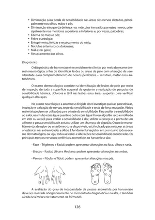 126
•• Diminuição e/ou perda de sensibilidade nas áreas dos nervos afetados, princi-
palmente nos olhos, mãos e pés;
•• Diminuição e/ou perda de força nos músculos inervados por estes nervos, prin-
cipalmente nos membros superiores e inferiores e, por vezes, pálpebras;
•• Edema de mãos e pés;
•• Febre e artralgia;
•• Entupimento, feridas e ressecamento do nariz;
•• Nódulos eritematosos dolorosos;
•• Mal-estar geral;
•• Ressecamento dos olhos.
Diagnóstico
O diagnóstico de hanseníase é essencialmente clínico, por meio do exame der-
matoneurológico, a fim de identificar lesões ou áreas de pele com alteração de sen-
sibilidade e/ou comprometimento de nervos periféricos – sensitivo, motor e/ou au-
tonômico.
O exame dermatológico consiste na identificação de lesões de pele por meio
de inspeção de toda a superfície corporal da gestante e realização de pesquisa de
sensibilidade térmica, dolorosa e tátil nas lesões e/ou áreas suspeitas para verificar
qualquer alteração.
No exame neurológico a anamnese dirigida deve investigar queixas parestésicas,
inspeção e palpação de nervos, teste da sensibilidade e teste de força muscular. Vários
materiais podem ser utilizados para o teste da sensibilidade. Para avaliar a sensibilidade
ao calor, usar tubo com água quente e outro com água fria ou algodão seco e molhado
em éter ou álcool; para avaliar a sensibilidade à dor, utilizar a cabeça e a ponta de um
alfinete; e para a sensibilidade ao tato, utilizar um chumaço de algodão. O uso de mono-
filamentos de nylon ou estesiômetro, se disponíveis, está indicado para mapear as áreas
anestésicasnasextremidadeseolhos.Éfundamentalregistraremprontuáriotodooexa­
me dermatológico, ou seja, todas as lesões e alterações de sensibilidade encontradas. Os
principais troncos nervosos periféricos acometidos na hanseníase são:
- Face – Trigêmeo e Facial: podem apresentar alterações na face, olhos e nariz.
- Braços – Radial, Ulnar e Mediano: podem apresentar alterações nas mãos.
- Pernas – Fibular e Tibial: podem apresentar alterações nos pés.
	 	
A avaliação do grau de incapacidade da pessoa acometida por hanseníase
deve ser realizada obrigatoriamente no momento do diagnóstico e na alta, e também
a cada seis meses no tratamento da forma MB.
 
