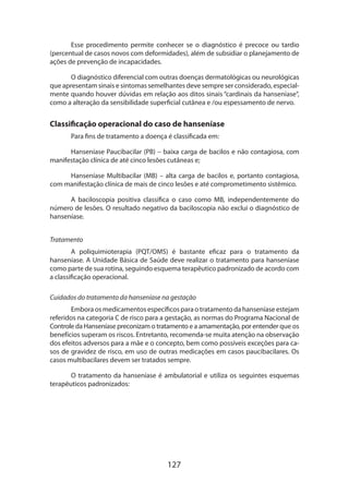 127
Esse procedimento permite conhecer se o diagnóstico é precoce ou tardio
(percentual de casos novos com deformidades), além de subsidiar o planejamento de
ações de prevenção de incapacidades.
O diagnóstico diferencial com outras doenças dermatológicas ou neurológicas
que apresentam sinais e sintomas semelhantes deve sempre ser considerado, especial-
mente quando houver dúvidas em relação aos ditos sinais “cardinais da hanseníase“,
como a alteração da sensibilidade superficial cutânea e /ou espessamento de nervo.
Classificação operacional do caso de hanseníase
Para fins de tratamento a doença é classificada em:
Hanseníase Paucibacilar (PB) – baixa carga de bacilos e não contagiosa, com
manifestação clínica de até cinco lesões cutâneas e;
Hanseníase Multibacilar (MB) – alta carga de bacilos e, portanto contagiosa,
com manifestação clínica de mais de cinco lesões e até comprometimento sistêmico.
A baciloscopia positiva classifica o caso como MB, independentemente do
número de lesões. O resultado negativo da baciloscopia não exclui o diagnóstico de
hanseníase.
Tratamento
A poliquimioterapia (PQT/OMS) é bastante eficaz para o tratamento da
hanseníase. A Unidade Básica de Saúde deve realizar o tratamento para hanseníase
como parte de sua rotina, seguindo esquema terapêutico padronizado de acordo com
a classificação operacional.
Cuidados do tratamento da hanseníase na gestação
Embora os medicamentos específicos para o tratamento da hanseníase estejam
referidos na categoria C de risco para a gestação, as normas do Programa Nacional de
Controle da Hanseníase preconizam o tratamento e a amamentação, por entender que os
benefícios superam os riscos. Entretanto, recomenda-se muita atenção na observação
dos efeitos adversos para a mãe e o concepto, bem como possíveis exceções para ca-
sos de gravidez de risco, em uso de outras medicações em casos paucibacilares. Os
casos multibacilares devem ser tratados sempre.
O tratamento da hanseníase é ambulatorial e utiliza os seguintes esquemas
terapêuticos padronizados:
 