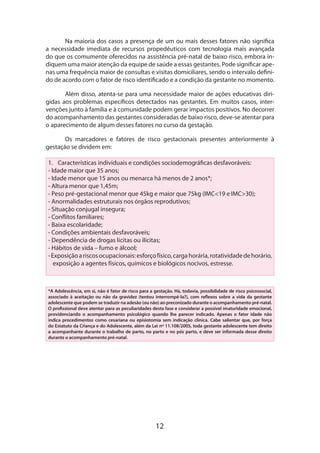 12
Na maioria dos casos a presença de um ou mais desses fatores não significa
a necessidade imediata de recursos propedêuticos com tecnologia mais avançada
do que os comumente oferecidos na assistência pré-natal de baixo risco, embora in-
diquem uma maior atenção da equipe de saúde a essas gestantes. Pode significar ape­
nas uma frequência maior de consultas e visitas domiciliares, sendo o intervalo defini-
do de acordo com o fator de risco identificado e a condição da gestante no momento.
Além disso, atenta-se para uma necessidade maior de ações educativas diri­
gidas aos problemas específicos detectados nas gestantes. Em muitos casos, inter-
venções junto à família e à comunidade podem gerar impactos positivos. No decorrer
do acompanhamento das gestantes consideradas de baixo risco, deve-se atentar para
o aparecimento de algum desses fatores no curso da gestação.
Os marcadores e fatores de risco gestacionais presentes anteriormente à
gestação se dividem em:
1.	 Características individuais e condições sociodemográficas desfavoráveis:
- Idade maior que 35 anos;
- Idade menor que 15 anos ou menarca há menos de 2 anos*;
- Altura menor que 1,45m;
- Peso pré-gestacional menor que 45kg e maior que 75kg (IMC<19 e IMC>30);
- Anormalidades estruturais nos órgãos reprodutivos;
- Situação conjugal insegura;
- Conflitos familiares;
- Baixa escolaridade;
- Condições ambientais desfavoráveis;
- Dependência de drogas lícitas ou ilícitas;
- Hábitos de vida – fumo e álcool;
-Exposiçãoariscosocupacionais:esforçofísico,cargahorária,rotatividadedehorário,
exposição a agentes físicos, químicos e biológicos nocivos, estresse.
*A Adolescência, em si, não é fator de risco para a gestação. Há, todavia, possibilidade de risco psicossocial,
associado à aceitação ou não da gravidez (tentou interrompê-la?), com reflexos sobre a vida da gestante
adolescente que podem se traduzir na adesão (ou não) ao preconizado durante o acompanhamento pré-natal.
O profissional deve atentar para as peculiaridades desta fase e considerar a possível imaturidade emocional,
providenciando o acompanhamento psicológico quando lhe parecer indicado. Apenas o fator idade não
indica procedimentos como cesariana ou episiotomia sem indicação clínica. Cabe salientar que, por força
do Estatuto da Criança e do Adolescente, além da Lei nº 11.108/2005, toda gestante adolescente tem direito
a acompanhan­te durante o trabalho de parto, no parto e no pós parto, e deve ser informada desse direito
durante o acompanha­mento pré-natal.
 