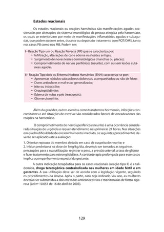 129
Estados reacionais
Os estados reacionais ou reações hansênicas são manifestações agudas oca-
sionadas por alterações do sistema imunológico da pessoa atingida pela hanseníase,
os quais se exteriorizam por meio de manifestações inflamatórias agudas e subagu-
das, que podem ocorrer antes, durante ou depois do tratamento com PQT/OMS, tanto
nos casos PB como nos MB. Podem ser:
I - Reação Tipo um ou Reação Reversa (RR) que se caracteriza por:
•• Infiltração, alterações de cor e edema nas lesões antigas;
•• Surgimento de novas lesões dermatológicas (manchas ou placas);
•• Comprometimento de nervos periféricos (neurite), com ou sem lesões cutâ-
neas agudas.
II - Reação Tipo dois ou Eritema Nodoso Hansênico (ENH) caracteriza-se por:
•• Apresentar nódulos subcutâneos dolorosos, acompanhados ou não de febre;
•• Dores articulares e mal-estar generalizado;
•• Irite ou iridociclite;
•• Orquiepididimite;
•• Edema de mãos e pés (reacionais);
•• Glomerulonefrite.
Além da gravidez, outros eventos como transtornos hormonais, infecções con-
comitantes e até situações de estresse são considerados fatores desencadeadores das
reações na hanseníase.
O comprometimento de nervos periféricos (neurite) é uma ocorrência conside­
rada situação de urgência e requer atendimento nas primeiras 24 horas. Nas situa­ções
em que há dificuldade de encaminhamento imediato, os seguintes procedimentos de-
verão ser aplicados até a avaliação:
1. Orientar repouso do membro afetado em caso de suspeita de neurite; e
2. Iniciar prednisona na dose de 1mg/kg/dia, devendo ser tomadas as seguintes
precauções para a sua utilização: registrar o peso, a pressão arterial, a taxa de glicose
e fazer tratamento para estrongiloidíase. A corticoterapia prolongada para esse casos
implica acompanhamento especial da gestante.
A outra indicação terapêutica para os casos reacionais (reação tipo II) é a tali­
domida, droga teratogênica contraindicada nas mulheres em idade fértil e em
gestantes. A sua utilização deve ser de acordo com a legislação vigente, seguindo
os procedimentos da Anvisa. Após o parto, caso seja indicado seu uso, as mulheres
deverão ser submetidas a dois métodos anticonceptivos e monitoradas de forma rigo-
rosa (Lei nº 10.651 de 16 de abril de 2003).
 