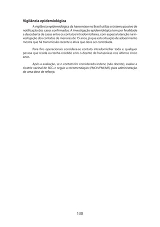 130
Vigilância epidemiológica
A vigilância epidemiológica da hanseníase no Brasil utiliza o sistema passivo de
notificação dos casos confirmados. A investigação epidemiológica tem por finalidade
a descoberta de casos entre os contatos intradomiciliares, com especial atenção na in-
vestigação dos contatos de menores de 15 anos, já que esta situação de adoecimento
mostra que há transmissão recente e ativa que deve ser controlada.
Para fins operacionais considera-se contato intradomiciliar toda e qualquer
pessoa que resida ou tenha residido com o doente de hanseníase nos últimos cinco
anos.
Após a avaliação, se o contato for considerado indene (não doente), avaliar a
cicatriz vacinal de BCG e seguir a recomendação (PNCH/PNI/MS) para administração
de uma dose de reforço.
 