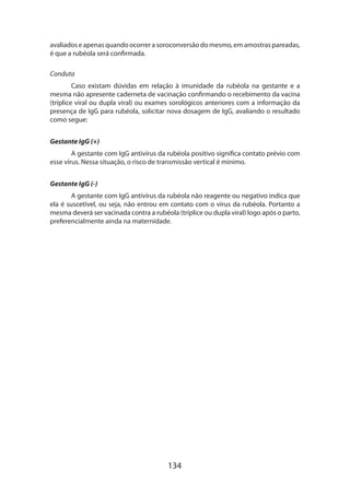 134
ava­liados e apenas quando ocorrer a soroconversão do mesmo, em amostras pareadas,
é que a rubéola será confirmada.
Conduta
Caso existam dúvidas em relação à imunidade da rubéola na gestante e a
mesma não apresente caderneta de vacinação confirmando o recebimento da vacina
(tríplice viral ou dupla viral) ou exames sorológicos anteriores com a informação da
presença de IgG para rubéola, solicitar nova dosagem de IgG, avaliando o resultado
como segue:
Gestante IgG (+)
A gestante com IgG antivírus da rubéola positivo significa contato prévio com
esse vírus. Nessa situação, o risco de transmissão vertical é mínimo.
Gestante IgG (-)
A gestante com IgG antivírus da rubéola não reagente ou negativo indica que
ela é suscetível, ou seja, não entrou em contato com o vírus da rubéola. Portanto a
mesma deverá ser vacinada contra a rubéola (tríplice ou dupla viral) logo após o parto,
preferencialmente ainda na maternidade.
 