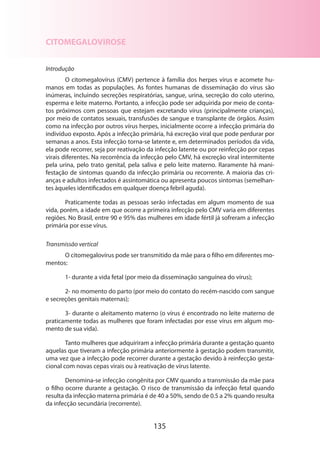 135
CITOMEGALOVIROSE
Introdução
O citomegalovírus (CMV) pertence à família dos herpes vírus e acomete hu-
manos em todas as populações. As fontes humanas de disseminação do vírus são
inúmeras, incluindo secreções respiratórias, sangue, urina, secreção do colo uterino,
esperma e leite materno. Portanto, a infecção pode ser adquirida por meio de conta-
tos próximos com pessoas que estejam excretando vírus (principalmente crianças),
por meio de contatos sexuais, transfusões de sangue e transplante de órgãos. Assim
como na infecção por outros vírus herpes, inicialmente ocorre a infecção primária do
indivíduo exposto. Após a infecção primária, há excreção viral que pode perdurar por
semanas a anos. Esta infecção torna-se latente e, em determinados períodos da vida,
ela pode recorrer, seja por reativação da infecção latente ou por reinfecção por cepas
virais diferentes. Na recorrência da infecção pelo CMV, há excreção viral intermitente
pela urina, pelo trato genital, pela saliva e pelo leite materno. Raramente há mani-
festação de sintomas quando da infecção primária ou recorrente. A maioria das cri-
anças e adultos infectados é assintomática ou apresenta poucos sintomas (semelhan­
tes àqueles identificados em qualquer doença febril aguda).
Praticamente todas as pessoas serão infectadas em algum momento de sua
vida, porém, a idade em que ocorre a primeira infecção pelo CMV varia em diferentes
regiões. No Brasil, entre 90 e 95% das mulheres em idade fértil já sofreram a infecção
primária por esse vírus.
Transmissão vertical
O citomegalovírus pode ser transmitido da mãe para o filho em diferentes mo-
mentos:
1- durante a vida fetal (por meio da disseminação sanguínea do vírus);
2- no momento do parto (por meio do contato do recém-nascido com sangue
e secreções genitais maternas);
3- durante o aleitamento materno (o vírus é encontrado no leite materno de
praticamente todas as mulheres que foram infectadas por esse vírus em algum mo-
mento de sua vida).
Tanto mulheres que adquiriram a infecção primária durante a gestação quanto
aquelas que tiveram a infecção primária anteriormente à gestação podem transmitir,
uma vez que a infecção pode recorrer durante a gestação devido à reinfecção gesta-
cional com novas cepas virais ou à reativação de vírus latente.
Denomina-se infecção congênita por CMV quando a transmissão da mãe para
o filho ocorre durante a gestação. O risco de transmissão da infecção fetal quando
resulta da infecção materna primária é de 40 a 50%, sendo de 0.5 a 2% quando resulta
da infecção secundária (recorrente).
 
