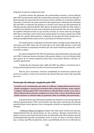 137
Diagnóstico materno e triagem pré-natal
A grande maioria das gestantes são assintomáticas durante a primo-infecção
pelo CMV e praticamente todas são assintomáticas durante a recorrência da infecção. A
demonstração de soroconversão em amostras séricas colhidas em momentos distintos
(intervalo 4 semanas) nas quais a primeira seja negativa para a detecção de anticorpos
IgG anti-CMV e a segunda seja positiva é a maneira mais segura de documentação da
infecção primária gestacional pelo CMV. Apesar da detecção de IgM anti-CMV sugerir a
ocorrência de infecção recente, esses anticorpos podem persistir até seis meses, poden-
do significar infecção recente ou que ocorreu semanas ou meses antes da concepção.
Além disso, anticorpos contra outros vírus herpes podem ter reação cruzada com o CMV
e resultar em reações falso-positivas. A detecção de elevação de títulos de IgG e/ou a
detecção de IgM também pode ocorrer na presença de infecção recorrente.
De maneira geral, a realização rotineira de testes sorológicos para detecção de
anticorpos anti-CMV, sejam eles de classe IgG ou de classe IgM, durante o pré-natal
não está indicada na população brasileira por não trazer benefícios potenciais, como
se justifica a seguir:
Em aproximadamente 90–95% das gestantes serão detectados anticorpos IgG
anti-CMV. A detecção desses anticorpos não permite afastar o risco de infecção fetal,
pois, apesar de ser menos frequente, pode haver transmissão devido à infecção se-
cundária gestacional.
A detecção de anticorpos IgG e IgM anti-CMV não define a ocorrência de in-
fecção primária gestacional ou maior risco de transmissão fetal.
Não há, até o momento, nenhuma modalidade de tratamento materno que
previna ou reduza a chance de ocorrência de doença fetal que tenha sido aprovada
para uso.
Prevenção da infecção congênita pelo CMV
Levando-se em consideração que todas as mulheres, independentemente do seu
estado sorológico e mesmo que já tenham tido a infecção primária, estão sujeitas
à adquirir infecção pelo CMV e transmitirem a infecção fetal e tendo-se em vista a
alta incidência dessa infecção congênita no nosso meio, é dever do profissional de
saúde esclarecer e orientar todas as gestantes sobre as medidas para prevenção.
A gestante deve estar alerta para medidas que reduzem o risco de aquisição de
infecção gestacional por CMV e que também são úteis para a prevenção de infecção
gestacional por outros agentes. Isso é conseguido evitando-se exposição às fontes de
infecção.
a) Reforçar hábitos de higiene: lavagem das mãos após contato com pessoas,
independentemente de apresentarem ou não a doença. Atenção especial deve ser
dada às crianças, pois frequentemente elas são infectadas pelo CMV e podem excretar
prolongadamente grandes quantidades virais na urina, na saliva e nas fezes. Mesmo
que a criança seja filha da gestante, existe a possibilidade de ela ter se infectado no
 