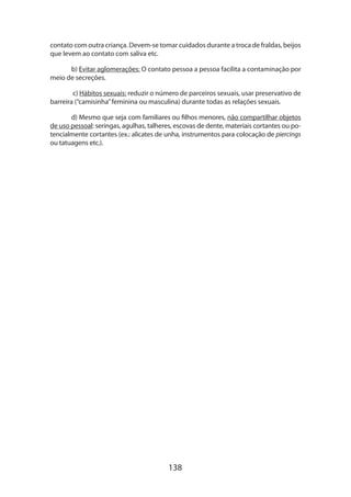 138
contato com outra criança. Devem-se tomar cuidados durante a troca de fraldas, beijos
que levem ao contato com saliva etc.
b) Evitar aglomerações: O contato pessoa a pessoa facilita a contaminação por
meio de secreções.
c) Hábitos sexuais: reduzir o número de parceiros sexuais, usar preservativo de
barreira (“camisinha”feminina ou masculina) durante todas as relações sexuais.
d) Mesmo que seja com familiares ou filhos menores, não compartilhar objetos
de uso pessoal: seringas, agulhas, talheres, escovas de dente, materiais cortantes ou po-
tencialmente cortantes (ex.: alicates de unha, instrumentos para colocação de piercings
ou tatuagens etc.).
 