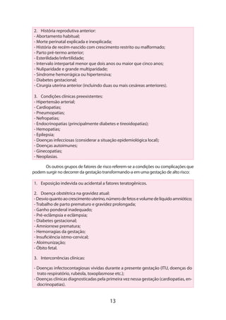 13
2.	 História reprodutiva anterior:
- Abortamento habitual;
- Morte perinatal explicada e inexplicada;
- História de recém-nascido com crescimento restrito ou malformado;
- Parto pré-termo anterior;
- Esterilidade/infertilidade;
- Intervalo interpartal menor que dois anos ou maior que cinco anos;
- Nuliparidade e grande multiparidade;
- Síndrome hemorrágica ou hipertensiva;
- Diabetes gestacional;
- Cirurgia uterina anterior (incluindo duas ou mais cesáreas anteriores).	
3.	 Condições clínicas preexistentes:
- Hipertensão arterial;
- Cardiopatias;
- Pneumopatias;
- Nefropatias;
- Endocrinopatias (principalmente diabetes e tireoidopatias);
- Hemopatias;
- Epilepsia;
- Doenças infecciosas (considerar a situação epidemiológica local);
- Doenças autoimunes;
- Ginecopatias;
- Neoplasias.
Os outros grupos de fatores de risco referem-se a condições ou complicações que
podem surgir no decorrer da gestação transformando-a em uma gestação de alto risco:
1.	 Exposição indevida ou acidental a fatores teratogênicos.
2.	 Doença obstétrica na gravidez atual:
-Desvioquantoaocrescimentouterino,númerodefetosevolumedelíquidoamniótico;
- Trabalho de parto prematuro e gravidez prolongada;
- Ganho ponderal inadequado;
- Pré-eclâmpsia e eclâmpsia;
- Diabetes gestacional;
- Amniorrexe prematura;
- Hemorragias da gestação;
- Insuficiência istmo-cervical;
- Aloimunização;
- Óbito fetal.
3.	 Intercorrências clínicas:
- Doenças infectocontagiosas vividas durante a presente gestação (ITU, doenças do
trato respiratório, rubéola, toxoplasmose etc.);
- Doenças clínicas diagnosticadas pela primeira vez nessa gestação (cardiopatias, en-
docrinopatias).
 