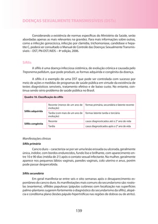 139
DOENÇAS SEXUALMENTE TRANSMISSÍVEIS (DSTs)
Considerando a existência de normas específicas do Ministério da Saúde, serão
abordadas apenas as mais relevantes na gravidez. Para mais informações sobre outras,
como a infecção gonocócica, infecção por clamídia, trichomoníase, candidíase e hepa-
tite C, poderá ser consultado o Manual de Controle das Doenças SexualmenteTransmis-
síveis – DST, PN-DST/AIDS – 4ª edição, 2006.
Sífilis
A sífilis é uma doença infecciosa sistêmica, de evolução crônica e causada pelo
Treponema pallidum, que pode produzir, as formas adquirida e congênita da doença.
A sífilis é o exemplo de uma DST que pode ser controlada com sucesso por
meio de ações e medidas de programas de saúde pública em virtude da existência de
testes diagnósticos sensíveis, tratamento efetivo e de baixo custo. No entanto, con-
tinua sendo sério problema de saúde pública no Brasil.
Quadro 18. Classificação da sífilis
Sífilis adquirida
Recente (menos de um ano de
evolução)
formas primária, secundária e latente recente
Tardia (com mais de um ano de
evolução)
formas latente tardia e terciária
Sífilis congênita
Recente casos diagnosticados até o 2° ano de vida
Tardia casos diagnosticados após o 2° ano de vida
Manifestações clínicas
Sífilis primária
Cancroduro–caracteriza-seporserumalesãoerosadaouulcerada,geralmente
única, indolor, com bordos endurecidos, fundo liso e brilhante, com aparecimento en-
tre 10 e 90 dias (média de 21) após o contato sexual infectante. Na mulher, geralmente
aparece nos pequenos lábios vaginais, paredes vaginais, colo uterino e anus, porém
pode passar despercebida.
Sífilis secundária
Em geral manifesta-se entre seis e oito semanas após o desaparecimento es-
pontâneo do cancro duro. As manifestações mais comuns do secundarismo são: roséo-
las (exantema), sifílides papulosas (pápulas cutâneas com localização nas superfícies
palmo-plantares sugerem fortemente o diagnóstico do secundarismo da sífilis), alopé-
cia e condiloma plano (lesões pápulo-hipertróficas nas regiões de dobras ou de atrito).
 