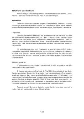 140
Sífilis latente (recente e tardia)
Fase de duração variável em que não se observam sinais e/ou sintomas. O diag-
nóstico é realizado exclusivamente por meio de testes sorológicos.
Sífilis tardia
Os sinais e sintomas surgem em um período variável após 3 a 12 anos, ou mais,
docontágio.Asmanifestaçõesmaiscomunssão:tubérculosougomas(lesõescutâneo-
mucosas), comprometimento articular, aneurisma aórtico, tabes dorsalis e demência.
Diagnóstico
Os testes sorológicos podem ser não treponêmicos, como o VDRL e RPR, que
são quantitativos (expressos em títulos 1:2, 1:4 etc.) e utilizados para triagem e moni-
toramento da infecção. Os testes treponêmicos são aglutinação passiva (TPHA ou
MHA-TP), teste de imunofluorescência indireta (FTA-Abs) e ensaio imunoenzimático
(Elisa ou EIE). Estes testes são mais específicos e utilizados para confirmar a infecção
treponêmica.
No indivíduo infectado pelo T. pallidum, os anticorpos específicos podem
permanecer detectáveis indefinidamente pelos métodos treponêmicos, podendo
significar uma infecção tratada anteriormente, diferentemente dos métodos não
treponêmicos, que tendem à negativação após o tratamento e por isso são utilizados
no seguimento.
Sífilis na gestação
O quadro clínico, o diagnóstico e o tratamento da sífilis na gestação não dife­
rem do período não gestacional.
O risco de acometimento fetal varia de 70 a 100%, dependendo da fase de in-
fecção na gestante e do trimestre da gestação. Essas considerações justificam a neces-
sidade de testagem duas vezes na gestação (primeira consulta e 3º trimestre) e no
momento da internação hospitalar (seja para o parto ou para a curetagem uterina por
aborto). A realização do teste para sífilis (VDRL, RPR) no início do 3º trimestre (28ª – 30ª
semanas) permite o tratamento materno até 30 dias antes do parto, intervalo mínimo
necessário para que o recém-nascido seja considerado tratado intraútero.
Parceiros sexuais devem ser tratados concomitantemente, caso contrário o
recém-nato será considerado caso de sífilis congênita.
 